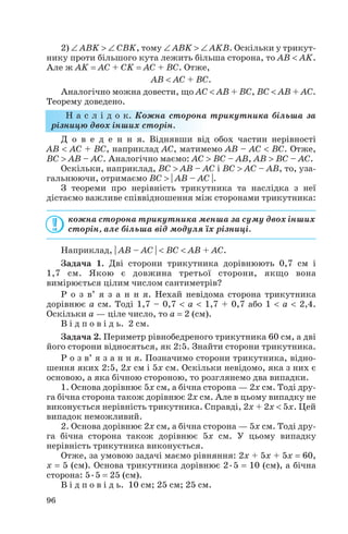 2) ∠ ABK > ∠ CBK, тому ∠ ABK > ∠ AKB. Оскільки у трикут
нику проти більшого кута лежить більша сторона, то AB < AK.
Але ж AK = AC + CK = AC + BC. Отже,
AB < AC + BC.
Аналогічно можна довести, що AC < AB + BC, BC < AB + AC.
Теорему доведено.
Н а с л і д о к. Кожна сторона трикутника більша за
різницю двох інших сторін.
Д о в е д е н н я. Віднявши від обох частин нерівності
AB < AC + BC, наприклад AC, матимемо AB – AC < BC. Отже,
BC > AB – AC. Аналогічно маємо: AC > BC – AB, AB > BC – AC.
Оскільки, наприклад, BC > AB – AC і BC > AC – AB, то, уза
гальнюючи, отримаємо BC > | AB – AC |.
З теореми про нерівність трикутника та наслідка з неї
дістаємо важливе співвідношення між сторонами трикутника:
кожна сторона трикутника менша за суму двох інших
сторін, але більша від модуля їх різниці.
Наприклад, | AB – AC | < BC < AB + AC.
Задача 1. Дві сторони трикутника дорівнюють 0,7 см і
1,7 см. Якою є довжина третьої сторони, якщо вона
вимірюється цілим числом сантиметрів?
Р о з в’ я з а н н я. Нехай невідома сторона трикутника
дорівнює a см. Тоді 1,7 – 0,7 < a < 1,7 + 0,7 або 1 < a < 2,4.
Оскільки a — ціле число, то a = 2 (см).
В і д п о в і д ь. 2 см.
Задача 2. Периметр рівнобедреного трикутника 60 см, а дві
його сторони відносяться, як 2:5. Знайти сторони трикутника.
Р о з в’ я з а н н я. Позначимо сторони трикутника, відно
шення яких 2:5, 2x см і 5x см. Оскільки невідомо, яка з них є
основою, а яка бічною стороною, то розглянемо два випадки.
1. Основа дорівнює 5x см, а бічна сторона — 2x см. Тоді дру
га бічна сторона також дорівнює 2x см. Але в цьому випадку не
виконується нерівність трикутника. Справді, 2x + 2x < 5x. Цей
випадок неможливий.
2. Основа дорівнює 2x см, а бічна сторона — 5x см. Тоді дру
га бічна сторона також дорівнює 5x см. У цьому випадку
нерівність трикутника виконується.
Отже, за умовою задачі маємо рівняння: 2x + 5x + 5x = 60,
x = 5 (см). Основа трикутника дорівнює 2•5 = 10 (см), а бічна
сторона: 5•5 = 25 (см).
В і д п о в і д ь. 10 см; 25 см; 25 см.
96
 