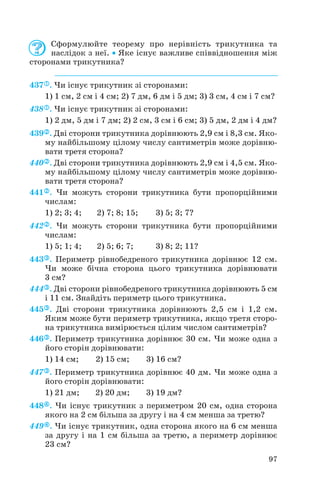 Сформулюйте теорему про нерівність трикутника та
наслідок з неї. • Яке існує важливе співвідношення між
сторонами трикутника?
437 . Чи існує трикутник зі сторонами:
1) 1 см, 2 см і 4 см; 2) 7 дм, 6 дм і 5 дм; 3) 3 см, 4 см і 7 см?
438 . Чи існує трикутник зі сторонами:
1) 2 дм, 5 дм і 7 дм; 2) 2 см, 3 см і 6 см; 3) 5 дм, 2 дм і 4 дм?
439 . Дві сторони трикутника дорівнюють 2,9 см і 8,3 см. Яко
му найбільшому цілому числу сантиметрів може дорівню
вати третя сторона?
440 . Дві сторони трикутника дорівнюють 2,9 см і 4,5 см. Яко
му найбільшому цілому числу сантиметрів може дорівню
вати третя сторона?
441 . Чи можуть сторони трикутника бути пропорційними
числам:
1) 2; 3; 4; 2) 7; 8; 15; 3) 5; 3; 7?
442 . Чи можуть сторони трикутника бути пропорційними
числам:
1) 5; 1; 4; 2) 5; 6; 7; 3) 8; 2; 11?
443 . Периметр рівнобедреного трикутника дорівнює 12 см.
Чи може бічна сторона цього трикутника дорівнювати
3 см?
444 . Дві сторони рівнобедреного трикутника дорівнюють 5 см
і 11 см. Знайдіть периметр цього трикутника.
445 . Дві сторони трикутника дорівнюють 2,5 см і 1,2 см.
Яким може бути периметр трикутника, якщо третя сторо
на трикутника вимірюється цілим числом сантиметрів?
446 . Периметр трикутника дорівнює 30 см. Чи може одна з
його сторін дорівнювати:
1) 14 см; 2) 15 см; 3) 16 см?
447 . Периметр трикутника дорівнює 40 дм. Чи може одна з
його сторін дорівнювати:
1) 21 дм; 2) 20 дм; 3) 19 дм?
448 . Чи існує трикутник з периметром 20 см, одна сторона
якого на 2 см більша за другу і на 4 см менша за третю?
449 . Чи існує трикутник, одна сторона якого на 6 см менша
за другу і на 1 см більша за третю, а периметр дорівнює
23 см?
97
 