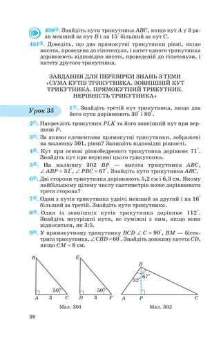 450 . Знайдіть кути трикутника ABC, якщо кут A у 3 ра
зи менший за кут B і на 15° більший за кут C.
451 . Доведіть, що два прямокутні трикутники рівні, якщо
висота, проведена до гіпотенузи, і катет одного трикутника
дорівнюють відповідно висоті, проведеній до гіпотенузи, і
катету другого трикутника.
ЗАВДАННЯ ДЛЯ ПЕРЕВІРКИ ЗНАНЬ З ТЕМИ
«СУМА КУТІВ ТРИКУТНИКА. ЗОВНІШНІЙ КУТ
ТРИКУТНИКА. ПРЯМОКУТНИЙ ТРИКУТНИК.
НЕРІВНІСТЬ ТРИКУТНИКА»
1 . Знайдіть третій кут трикутника, якщо два
його кути дорівнюють 30° і 80°.
2 . Накресліть трикутник PLK та його зовнішній кут при вер
шині P.
3 . За якими елементами прямокутні трикутники, зображені
на малюнку 301, рівні? Запишіть відповідні рівності.
4 . Кут при основі рівнобедреного трикутника дорівнює 71°.
Знайдіть кут при вершині цього трикутника.
5 . На малюнку 302 BP — висота трикутника ABC,
∠ ABP = 32°, ∠ PBC = 67°. Знайдіть кути трикутника ABC.
6 . Дві сторони трикутника дорівнюють 5,2 см і 6,3 см. Якому
найбільшому цілому числу сантиметрів може дорівнювати
третя сторона?
7 . Один з кутів трикутника удвічі менший за другий і на 16°
більший за третій. Знайдіть кути трикутника.
8 . Один із зовнішніх кутів трикутника дорівнює 112°.
Знайдіть внутрішні кути, не суміжні з ним, якщо вони
відносяться, як 3:5.
9 . У прямокутному трикутнику BCD ∠ C = 90°, BM — бісек
триса трикутника, ∠ CBD = 60°. Знайдіть довжину катета CD,
якщо CM = 8 см.
98
Урок 35
Мал. 301 Мал. 302
 