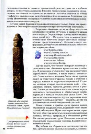 сведения о славянах не только из произведений греческих, римских и арабских
авторов, но и восточнославянских. В период средневековья появляются отечес­
твенные письменные исторические источники: летописи, надписи на стенах
(граффити), камнях и даже на берёзовой коре (так называемые берестяные гра­
моты). Письменные сообщения становятся важнейшими источниками инфор­
мации о жизни наших пращуров.
История нашей Родины периода средневековья не только ближе нам хроно­
логически. Она опирается на более широкий круг исторических источников.
Безусловно, большинству из вас будут интересны
электронные средства обучения, в частности атласы
этого периода. Определённую помощь может оказать
и ваш новый друг —Интернет (хотя ко многим сведе­
ниям из этого источника следует относиться с опреде­
лённым предостережением). Дополнительную ин­
формацию, исторические изюминки можно разыскать
па следующих сайтах:
www.history.org.ua
www.ukrhistory.narod.ru
www.serg-klimenko.narod.ru
www.ad-astra.chat.ru
www.ancient.holm.ru
www.uk.wikipcdia.org.
Вы уже знаете, что термин «история» в переводе с
греческого языка обозначает «рассказ о том, что бы­
ло». В прошедшем учебном году вы изучали историю
первобытного общества, а также первых цивилиза­
ций. Ознакомились с жизнью и бытом самых древних
людей на территории Украины. Узнали о племенах и
народах, живших на территории современной Украи­
ны, названия которых дошли до наших дней, —ким­
мерийцев, скифов, сарматов, древних греков и рим­
лян. Эти когда-то могучие и многочисленные народы
занимались скотоводством и обрабатывали землю,
торговали и воевали, поклонялись своим богам. Они
умели изготавливать орудия труда и украшения, вещи
домашнего обихода и оружие —предметы, до сих пор
удивляющие нас своей совершенной красотой.
Самые сильные и храбрые среди древних воинов
становились вождями племен, подчиняли своей власти
соседей, обогащались. Происходило расслоение перво­
бытного общества на богатых, бедных и обездоленных
а пленных, которых превращав! в бесправных рабов.
* Состоялось разделение труда. Появились скотоводы,
Ораспространениикакой земледельцы, ремесленники, торговцы. Высшим сосло-
религиидревнихславян внсм были воины.
свидетельствуетэта На удобных для обороны или торговли местах или
10 находка? там, где были залежи полезных ископаемых, возника-
Збруцкийидол-статуя
древнеславянскоюбога,
найденныйв 1848г. вреке
Збруч (Западная Украина)
 