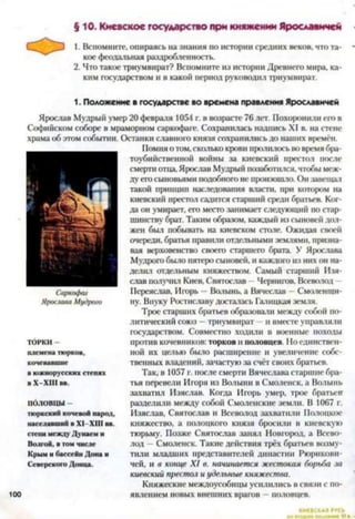 § 10. Киевское государство при княжении Ярославичей
1. Вспомните, опираясь на знания по истории средних веков, что та­
кое феодальная раздробленность.
2. Что такое триумвират? Вспомните из истории Древнего мира, ка­
ким государством и в какой период руководил триумвират.
1. Положение в государстве во времена правления Ярославичей
Ярослав Мудрый умер 20 февраля 1054 г. в возрасте 76 лет. Похоронили его в
Софийском соборе в мраморном саркофаге. Сохранилась надпись XI в. на стене
храма об этом событии. Останки славного князя сохранились до наших времён.
Помня о том,сколько крови пролилось во время бра­
тоубийственной войны за киевский престол после
смерти отца, Ярослав Мудрый позаботился, чтобы меж­
ду его сыновьями подобного не произошло. Он завещал
такой принцип наследования власти, при котором на
киевский престол садится старший среди братьев. Ког­
да он умирает, его место занимает следующий по стар­
шинству брат. Таким образом, каждый из сыновей дол­
жен был побывать на киевском столе. Ожидая своей
очереди, братья правили отдельными землями, призна­
вая верховенство своего старшего брата. У Ярослава
Мудрого было пятеро сыновей, и каждого из них он на­
делил отдельным княжеством. Самый старший Изя-
слав получил Киев, Святослав - Чернигов. Всеволод -
ПереясЛав, Игорь —Волынь, а Вячеслав —Смоленщи­
ну. Внуку Ростиславу досталась Галицкая земля.
Трое старших братьев образовали между собой по­
литический союз —триумвират —и вместе управляли
государством. Совместно ходили в военные походы
против кочевников: торков и половцев. Но единствен­
ной их целью было расширение и увеличение собс­
твенных владений, зачастую за счёт своих братьев.
Так, в 1057 г. после смерти Вячеслава старшие бра­
тья перевели Игоря из Волыни в Смоленск, а Волынь
захватил Изяслав. Когда Игорь умер, трое братьев
разделили между собой Смоленские земли. В 1067 г.
Изяслав, Святослав и Всеволод захватили Полоцкое
княжество, а полоцкого князя бросили в киевскую
тюрьму. Позже Святослав занял Новгород, а Всево­
лод —Смоленск. Такие действия трёх братьев возму­
тили младших представителей династии Рюрикови­
чей, и в конце XI в. начинается жестокая борьба за
киевский престол и удельные княжества.
Княжеские междоусобицы усилились в связи с по­
явлением новых внешних врагов —половцев.
ТОРКИ -
племена тюрков,
кочевавшие
в южнорусских степях
в X—XIII вн.
ПОЛОВЦЫ -
тюркский кочевой народ,
населявший в XI—XIII вв.
степи между Дунаем и
Волгой, в том числе
Крым и бассейн Дона и
Северского Донца.
КИЕВ<
 