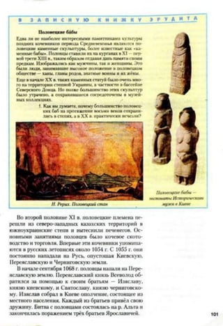 ■ З А П И С Н У Ю К Н И Ж К У
Половецкие бабы
Едва ли не наиболее интересными памятниками культуры
поядних кочевников периода Средневековья являются по­
ловецкие каменные скульптуры, более известные как <ка
менные бабы». Половцы ставили их на курганах в XI пер­
вой трети XIII в.,таким образом отдавая дань памяти своим
предкам. Изображались как мужчины, так и женщины. Это
были люди, занимавшие высокое положение в половецком
обществе —ханы, главы родов, знатные воины и их жёны.
Еще в начале XX в. таких каменных статуй было очень мно­
го на территории степной Украины, в частности в бассейне
Северского Донца. Но позже большинство этих скульптур
было утрачено, а сохранившиеся сосредоточены в музей­
ных коллекциях.
1. Как вы думаете, почему большинство половец­
ких баб на протяжении восьми веков сохрани­
лись в степях, а в XX в. практически исчеачи?
И. Рерих. Половецкий стан
Во второй половине XI в. половецкие племена пе­
решли из северо-западных казахских территорий в
южноукраинские степи и вытеснили печенегов. Ос­
новными занятиями половцев было кочевое ското­
водство и торговля. Впервые эти кочевники упомина­
ются в русских летописях около 1054 г. С 1055 г. они
постоянно нападали на Русь, опустошая Киевскую,
Переяславскую и Черниговскую земли.
В начале сентября 1068 г. половцы напали на Пере­
яславскую землю. Переяславский князь Всеволод об­
ратился за помощью к своим братьям - Изяславу,
князю киевскому, и Святославу, князю черниговско­
му. Изяслав собрал в Киеве ополчение, состоящее из
местного населения. Каждый из братьев привёл свою
дружину. Битва с половцами состоялась на р. Альта и
закончилась поражением трёх братьев Ярославичей.
» А У Д И Т А
Половецкие бабы —
экспонаты Исторического
музея в Киеве
 