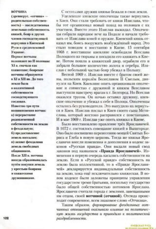 ВОТЧИНА
(лрспнерус. «отчина» —
родительская собствен­
ность) —наследственная
земельная собственность
князей, бояр и других
членов господствующей
верхушки в Киевской
Руси и средневековой
Украине.
Первые вотчины
возникают во II половине
XI в. сначала как
княжеские; боярские
вотчины образуются
в XI и XII вв. До того
земля была
в коллективной
собственности
господствующего
сословия.
Известно три пути
возникновения вотчин:
а) перерастание
родоплеменной
собственности на землю
в феодальную;
б) предоставление
земель вассалам;
в) захват феодалами
земель свободных
общинников.
После XII в. вотчина
иногда образовывалась
путём покупки земель
у крестьян боярами
и княжескими
дружинниками.
102
С остатками дружин князья бежали в свои земли.
Уцелевшие киевские ополченцы также вернулись
в Киев. Они стали требовать от князя Изяслава, что­
бы тот организовал новый поход на половцев с их
участием. Вместо этого Изяслав выжидал. Ополчен­
цы собрали народное вече на Подоле и начали требо­
вать от Изяслава коней и оружие. Киевский князь от­
казал им, боясь вооружать возбуждённый народ. Это
стало поводом к восстанию в Киеве. 15 сентября
1068 г. восставшие киевляне освободили Всеслава
Полоцкого из тюрьмы и шкалили его княжить в Кие­
ве. Потом пошли в княжеский двор, 01-рабили его и
забрали большое количество золота и серебра. Изя­
слав с небольшой частью бояр убежал в Польшу.
Весной 1069 г. Изяслав вместе с братом своей же­
ны. польским королём Болеславом II Смелым, дви­
нулся на Киев. Киевляне опять организовали ополче­
ние и совместно с дружиной н князем Всеславом
выступили навстречу врагам к г. Белгород. Но Всеслав
оказался трусом. Он ночью оставил дружину, киев­
ское ополчение и убежал к себе в Полоцк. Ополченцы
остались без руководителя. Это вынудило их вернуть­
ся в Киев. Изяслав послал в Киев своего сына Мсти­
слава, который жестоко расправился с повстанцами.
И в мае 1069 г. Изяслав уже опять княжил в Киеве.
Было восстаноатено правление трёх Ярославичей.
В 1072 г. состоялось совещание князей в Вышгороде
Оно было посвящено перенесению мощей Святых Бо­
риса и Глеба в новую церковь. Тогда же князья Яро-
славичи внесли изменения и дополнения в кодекс за­
конов «Русская правда». Они выдали новый свод
законов иод названием «Правда Ярославичей». Из­
менения в первую очередь касазись собственности на
землю. Если в «Русской правде» собственность на
землю была коллективной, то в «Правде Ярослави­
чей» декларируется индивидуальная собственность
на землю, пока ещё исключительно княжеская. В но­
вом кодексе были заножены принципы управления
государством тремя братьями, поскольку государство
было общей собственностью потомков Ярослава.
Ярославнчи ечнтази города с землями, завещанными
им отцом, своей вотчиной (отчиной). Отсюда проис­
ходит современное, всем знакомое слово «Отчизна».
Таким образом, формирование феодальных вот­
чинных отношений оказывало в.шяние на политичес­
кую жизнь государства и приводило к политической
раздробленности.
КИЕВСКАЯ РУСЬ
 