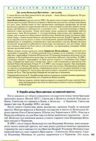 ■ З А П И С Н У Ю К Н И Ж К У Э Р У Д И Т А
Две дочки Всеволода Ярославина —две судьбы
У князя Всеволода Ярославина были две дочери —Анна (Янка) и Евпраксия. По-раз­
ному сложились их судьбы.
Анна Всеволодовна родилась около 1068 г. Во время своего второго пребывания на ки­
евском престоле князь Всеволод отправил в Византию посольство, которое возглавила
его дочь Анна. Выбор князя не был продиктован семейными интересами: на послов
возлагалась важная государственная миссия, успех которой полностью зависел от сме­
калки, настойчивости, тактичности, в конечном счёте высокой культуры и образо­
ванности главы делегации. Этими качествами среди отцовского окружения заметно
выделялась Анна Всеволодовна. С государственным поручением она справилась ус- ’
пешно, ещё и привезла в Киев нового митрополита. Немногим позже состоялось обру­
чение Анны с сыном византийского императора Константина Дукой Старшим. Одна-
кодо свадьбы дело не дошло, и Анна стала монахиней, приняв имя Янка. Но княжна не
превратилась в затворницу, отдававшуюся лишь молитвам н постам. Вскоре она стала
игуменьей Андреевского (Янчиного) монастыря, построенного для неё отцом. Здесь
она основала первую на Руси школу для девочек, где преподавала ученицам чтение,
письмо, различные ремёсла.
Жизнь второй дочери киевского князя Евпраксии Всеволодовны тернистый путь
скитаний и страданий. 12-летней девочкой отец отправил её на чужбину, в Саксонию,
обручив с маркграфом Генрихом Штаденским. В Германии Евпраксия несколько лет на­
ходилась в Кведлинбургском монастыре на попечении аббатисы Адельгейды. В 1086 г.
состоялась свадьба с маркграфом, но брак длился недолго: в следующем году Генрих
умер, а Евпраксия вернулась в монастырь. Здесь с ней познакомился император Свя­
щенной Римской империи Генрих IV, и в 1089 г. они сыграли свадьбу. При коронации,
состоявшейся в Кёльне, Евпраксия получила имя Адельгейда. Императрица принима­
ла участие в политической жизни, сопровождала мужа в его деловых поездках и тому
подобное. От Генриха IV Адельгейда претерпела много страданий и впоследствии вер­
нулась на Русь. Там Адельгейда-Евпраксия постриглась в монахини.
Украинский писатель П. Загребельный описал в одном из художественных произведе­
ний («Евпраксия») жизненный путь Евпраксии Всеволодовны.
1. Как вы думаете, почему принадлежность к княжеской семье, наличие боль­
шого материального достатка не обеспечили личного счастья дочерям кня­
зя Всеволода?2
2. Борьба между Ярославичами за киевский престол
После двадцати лет общего управления государством между тремя братьями
произошёл раскол. Весной 1073 г. Святослав и Всеволод изгнали Изяслава из
Киева. Святослав сел княжить в Киеве, а Всеволод в Чернигове. Святослав
правил три года. В декабре 1076 г. он умер.
После смерти Святослава вновь разгорелась кровавая борьба за киевский
престол. Изяслав вернулся в Киевское государство и вместе со Всеволодом бо­
ролся против Олега Святославича. В битве под Черниговом в 1078 г. Изяслав и
Всеволод победили, но для Изяслава эта битва закончилась трагически —он по­
гиб. Всеволод стал киевским князем, а своего старшего сына Владимира Моно-
маха посадил в Чернигове.
В 1093 г. после смерти Всеволода его сын Владимир Мономах, имея возмож­
ность занять киевский престол, всё-таки решил руководствоваться принципом
старшинства, как и завещал его дед Ярослав Мудрый. Владимир Мономах отдал
киевский престол сыну старшего Ярославича —Святополку Изяславичу. Само­
му Владимиру Мономаху не удалось закрепиться и в Чернигове. Эти земли, 103
 