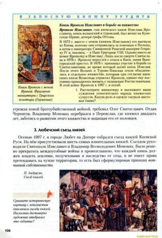 В 3 А П И С Н У Ю К Н И Ж К У Э Р У Д И Т А
Князь Ярополк с женой
Ириной. Фрагмент
миниатюры с Трирского
псалтыря (Германия)
Князь Ярополк Изяславич в борьбе за княжество
Ярополк Изяславич. сын киевского князя Изяслава Яро-
славнча. князь волынский и туровскнй. был женат на Куне-
гунде-Ирине, дочери графа Оттона.
В 1073 г. вместе с отцом (князем Изяславом) его выгнали
из Киева, поэтому они отправились за помощью в Польшу,
а затем к императору Священной Римской империи Генри­
ху IV и, наконец, - к Папе Григорию VIII. Однако никто не
помог Ярополку и Изяславу. Лишь посте смерти Святосла­
ва в 1076 г. Ярополк вернулся с отцом в Киев, заняв Выш-
городский престол. В 1078 г. принимал участие в борьбе со
Святославичами, во время которой погиб князь Изяслав.
После этого Волынь и Турово-Пинекая земля объедини­
лись в отдельное княжество, которым при согласии киев­
ского князя Всеволода управлял Ярополк, однако ему пос­
тоянно приходилось воевать с галицкнми Ростиславичами.
В этой войне Ярополк в 1087 г. и погиб.
1. Рассмотрите миниатюру и выскажите ваши
суждения относительно наряда княжеских
супругов. Какую роль в одежде сыграла цвето­
вая гамма?
угрожая новой братоубийственной войной, требовал Олег Святославич. Отдав
Чернигов, Владимир Мономах перебрался в Переяслав, где княжил двадцать
лет, заботясь о развитии этого княжества и защищая его от половцев.
3. Любечский съезд князей
Осенью 1097 г. в городе Любеч на Днепре собрался съезд князей Киевской
Руси. На нём присутствовали шесть самых влиятельных князей. Съездом руко­
водили Святополк Изяславич и Владимир Всеволодович Мономах. Было реше­
но прекратить междоусобные войны и провозглашено, что каждый князь дол­
жен владеть землями, полученными в наследство от отца, и не имеет права
претендовать на чужие территории, то есть был сформулирован принцип вот­
чинной собственности.
П. Андрусив.
Съезд князей
Сравните историческую
картину с летописным
описанием съезда князей.
Насколько достоверно
художник отобразил
это событие?
 