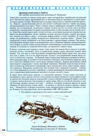 И С Т О Р И Ч I С К И Е и с т о н и и к и
Древнерусский замок в Любече
(Из отчёта археологической экспедиции Б. Рыбакова)
Замок был отделён от города сухим рвом, через который был переброшен подъёмный
мост. Посетитель замка, проехавший мост и мостовую башню, оказывался в узком проез­
де между двумя стенами. Вымощенная катодами дорога вела к главным воротам крепос­
ти... Ворота с двумя башнями имели достаточно глубокий тоннель с гремя заслонами,
префаждавишмн путь врагу. Через главные ворота прибывшие попадали в небольшой
дворик, где, по-видимому, находилась стража: отсюда ход вёл на стены, здесь же были
помещения с маленькими кострами на возвышениях, чтобы часовые могли зимой греть­
ся. Левее брусчатой дороги шёл глухой плетень, за которым находилось множество ам­
баров ;ьля разнообразных «яств»: рыбные склепы, медуши (подвал, погреб для напит­
ков. медов) для вина и мёда с остатками амфор-корчаг и тому подобное. В глубине
двора, где размещалась стража, возвышалось наивысшее строение замка —башня. Это
сооружение стояло особняком и не было связано с крепостными стенами. Она выпол­
няла функцию вторых ворот и одновременно, как и донжоны (башни) западноевропей­
ских замков, в случае осады использовалась защитниками в качестве последнего прис­
танища. В глубоких её подвалах были ямы, где хранились зерно и вода.
К башне сходились все дороги в замке: лишь через неё можно было попасть в хозяйс­
твенные клети с «яствами». Путь к княжескому дворцу также проходил только через
башню. Тот, кто жил в этой массивной четырёхъярусной башне, видел всё, что дела­
лось как в замке, так и в его окрестностях: только с его разрешения можно было по­
пасть в княжеские хоромы... За башней перед княжеским дворцом открывался неболь­
шой парадный двор, в котором стояла паттка, очевидно, для почётного караула; здесь
же к стене вёл тайный спуск, своего рода «водные ворота». Дворец представлял собой
трёхэтажное сооружение с тремя высокими теремами. Нижний этаж состоял из боль­
шого количества небольших помещений: здесь находились печи, жила челядь, храни­
лись припасы. Парадным, княжеским, был второй этаж с широкой галереей —сенями,
где летом принимащ гостей и пировали, а также размещалась большая княжеская па­
лата, украшенная майоликовыми щитами и рогами оленей и туров.
В замке была небольшая церковь со свинцовой кровлей. Стены замка состояли из
внутреннего пояса жилых клетей и находившегося выше внешнего пояса забрал (огра­
да крепости). Плоские кровли помещений служили боевой площадкой забрал, пологие
ступени с колод вели на стены нрямо из двора замка. Вдоль стен были вкопаны в том­
лю большие медные казаны для вара — кипятка, которым поливали врагов во время
обороны. В трёх разных точках замка —во дворце, в одной из медуш и рядом с церко­
вью обнаружены глубокие подземные ходы, направленные в разные стороны от зам­
ка. В замке, согласно расчётам, могло проживать 200 300 человек.
1. Что общего в древнерусском замке и замке европейском?
 
