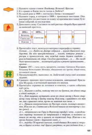 эв* 1. Назовите одним словом: Владимир, Всеволод, Ярослав.
2. Кто правил в Киеве после съезда в Любече?
3. На какой реке в 1068 г. состоялась битва с половцами?
4. Назовите город, в котором в 1068 г. произошло восстание. Оха­
рактеризуйте это восстание по плану: а) причины восстания; б) те­
чение событий; в) последствия.
5.Дополните схему. Составьте по ней рассказ «Борьба Ярославичей
за киевский престол».
1054 г. 1073 г.
Всеволод
Святослав
Святослав
И зяслав
6. Прочитайте текст, используя материал параграфа и справку.
Осенью ... в г. Любеч на Днепре собрался ... князей Киевского госу­
дарства. На нём присутствовали ... князей, которые решили ...
распри и провозгласили, что каждый князь должен владеть ...,
унаследованными от отца. Съездом руководили ... и .... На съезде
было провозглашено ... половецкой угрозы и решено организовать...
против....
Справка: 1097 г., съезд, шесть, прекратить, землями. Святонолк Изяславич,
Владимир Всеволодович Мономах, объединение сил против, общим поход,
половецкой угрозы.
7. Проанализируйте, выполнил ли Любечский съезд своё основное
задание.
■ч 8. Сравните принцип престолонаследования, завещанный Яросла­
вом Мудрым, и вотчинный принцип его внуков.
) 9. Прочитайте отрывки из летописи и ответьте, о каких событиях
идёт речь.
а) «..Живите в любви, потому что все вы братья, от одного отца
и одной матери...»
б) «...Вот поручаю заступить меня на столе моему в Киеве стар­
шему сыну моему и брату вашему Изяславу, слушайтесь его так
же, как слушались меня, пусть он заменит вам меня...»
в) «...Пришли иноплеменники на Русскую зелию, половцев множес­
тво, Изяслав же, Святослав и Всеволод вышли им навстречу кАль­
те (реке) ...»
г) «... отправились па Гору (к Верхнему городу) с веча... и раздели­
лись поровну: половина их направилась к тюрьме, а половина их
пошла по мосту, эти и пришли на княжеский двор. Изяслав в то
время держал совет с дружиной своей...»
д) «...перебій 70мужчин киевлян, освободивших Всеслава из тюрь­
мы, а других ослепил, ещё других умертвил, не расследовав дела...»
107
 