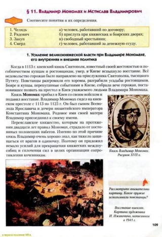 §11. Владимир Мономах и Мстислав Владимирович
Соотнесите понятия и их определения.
1. Челядь а) человек, работавший по договору;
2. Рядович б) прислуга при княжеских и боярских дворах;
3. Закуп в) свободный крестьянин;
4. Смерд г) человек, работавший за денежную ссуду.
1. Усиление великокняжеской власти при Владимире Мономахе,
его внутренняя и внешняя политика
Когда в 1113 г. киевский князь Святополк, известный своей жестокостью и по­
собничеством купцам и ростовщикам, умер, в Киеве вспыхнуло восстание. Всё
недовольство горожан было направлено на прислужника Святополка, тысяцкого
Путяту. Повстанцы разгромили его хоромы, разграбили усадьбы ростовщиков.
Бояре и купцы, перепуганные событиями в Киеве, собрали вече горожан, поста­
новившее позвать на престол в Киев уважаемого людьми Владимира Мономаха.
Князь Мономах прибыл в Киев со своим войском и
подавил восстание. Владимир Мономах сидел на киев­
ском престоле с 1113 по 1125 г. Он был сыном Всево­
лода Ярославича и дочери византийского императора
Константина Мономаха. Родовое имя своей матери
Владимир присоединил к своему имени.
Переяславское княжество, которым на протяже­
нии двадцати лет правил Мономах, страдало от посто­
янных половецких набегов. Именно по этой причине
князь Владимир очень хорошо знал, как тяжело защи­
щаться от врагов в одиночку. Поэтому он приложил
немало усилий для прекращения княжеских междоу­
собиц и сплочения сил в целях организации сопро- Князь Владимир Мономах.
тивления кочевникам. Рисунок XVII в.
*
Рассмотрите внимательно
картину. Какое оружие
использовали повстанцы?
Восстание киевлян.
Картина художника
И. Ижакевича, написанная
в 1941г.
 