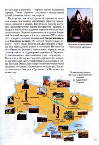 ли большие поселения — первые ростки нынешних
городов. Таким образом, создавались предпосылки
для образования ранних государств.
Государства, как и все другие исторические явле­
ния, имеют свое начало, переживают периоды станов­
ления, расцвета и упадка. Так исчезли некогда цвету­
щие древнегреческие города-государства, пришла в
упадок и погибла под ударами варваров могучая Рим­
ская империя. Отрезок времени после падения Запад­
ной Римской империи в V в. н. э. до конца XV в. выде­
ляют в период истории, называемый Средневековьем,
или Средними веками. Он длился сравнительно не­
долго —всего около тысячи лет. Для истории Украи­
ны этот период очень важен и интересен. Начинается
ои событиями Великого переселения народов, когда
славяне заселили территорию современной Украины.
А заканчивается объединением двух государств —
Польского и Литовско-Русского, в результате которо­
го значительная часть украинских земель вошла в сос­
тав Польши. Отдельные северо-восточные территории
оказались в составе Московского государства, Закар­
патье отошло к Вешрии, а Буковина —к Молдовскому
княжеству.
Фрагмент жилища времён
Черняховской культуры
Памятники культуры
древнего и средневекового
периода
на территории
Украины
 