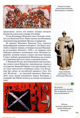 предоставлял льготы тем купцам, которые потеряли
имущество в результате пожара или воины.
Устав Владимира Мономаха имел большое значе­
ние для Киевской Руси. Новые законы способствовали
экономическому развитию Русскою государства.
Во времена Мономаха Киевская Русь укрепила
международные позиции и авторитет. Это было следс­
твием, в первую очередь, успешных походов Владими­
ра на половцев. Начиная с 1103 г., он совершил пять
победных походов в половецкую степь. Потерпев по­
ражение, половцы начали служить русским князьям.
Слава о победах дружинников Мономаха над кочевы­
ми племенами ещё долго жила в народной памяти.
С Киевской Русью, восстановившей своё могущес­
тво, искали союза Византия, скандинавские страны и
государства Западной Европы. Государственные сою­
зы тогда скреплялись семейными узами. Сам Влади­
мир был женат на английской принцессе Гите. Его
сын Мстислав — на шведской принцессе Кристине.
Дочь стала женой венгерского короля Коломана, а
младший сын Юрий женился на дочери половецкого
хана.
Разгром половцев
княжескими войсками.
Миниатюра из летописи
Такти потомки
представили себе
Владииира Мономаха
И
Па рисунке —
археологические находки.
Как вы думаете, для чего
они использовались?
Изделия
мастеїюв-оружейников
времён Владимира
Мономаха
111
 