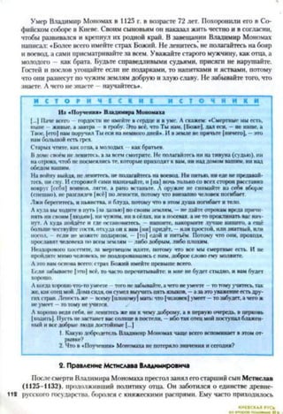 Умер Владимир Мономах в 1125 г. в возрасте 72 лет. Похоронили его в Со­
фийском соборі* в Киеве. Своим сыновьям он наказал жить честно и в согласии,
чтобы развивался и крепнул их родной край. В завещании Владимир Мономах
написал: «Более всего имейте страх Божий. Не ленитесь, не полагайтесь на бояр
и воевод, а сами присматривайте за всем. Уважайте старого мужчину, как отца, а
молодого - как брата. Будьте справедливыми судьями, присяги не нарушайте.
Гостей и послов угощайте если не подарками, то напитками и яствами, потому
что они разнесут по чужим землям добрую и злую славу. Не забывайте того, что
знаете. А чего не знаете —научайтесь*.
И С Т О Р И Ч 1 С И И 1 и с т о ч н и к и
И з «П оучения* Владимира М ономаха
(...) Паче всей, гордости не имейте в сердце и в уме. А скажем: «Смертные мы есть,
ныне - живые, а завтра в гробу. Это все, что Ты нам, |Божс|, дал еси. - не наше, а
Твое, |его) нам поручил Ты еси на немного дней». И в земле не прячьте (ничего), —это
нам большой есть грех.
Старых чтите, как отца, а молодых как братьев.
В доме своем не ленитесь, а за всем смотрите. Нс полагайтесь ни на тивуна (судью), ни
на отрока, чтоб нс посмеялись те, которые приходят к вам, ни над домом вашим, ни над
обедом нашим.
На войну выйдя, нс ленитесь, не полагайтесь на воевод. Ни питью, ни еде не предавай­
тесь, ни сну. И сторожей сами назначайге. и (на) ночь только со всех сторон расставив
вокруг (себя) воинов, лягте, а рано встаньте. А оружие нс снимайте из себя вборзс
(спешно), не разглядев (всё) но лености, потому что внезапно человек погибает.
Лжи берегитесь, и пьянства, и блуда, потому что в этом душа погибает и тело.
А куда вы ходите в муть |за данью) по своим землям. —не дайте отрокам вреда причи­
нять ни своим (людям |, ни чужим, ни в сёлах, ни в посевах, а не то проклинать вас нач­
нут. А куда пойдёте и где остановитесь. - напоите, накормите лучше нищего, а ещё
больше чествуйте гостя, откуда он к вам (ни) придёт, —или простой, или знатный, или
посол, если не можете подарком, — (то) едой и питьём. Потому что они, проходя,
прославят человека по всем землям —либо добрым, либо плохим.
Нездорового посетите, за мертвецом идите, потому что все мы смертные есть. И не
пройдите мимо человека, не поздоровавшись с ним. доброе слово ему молвите.
А это вам основа всего: страх Божий имейте превыше всего.
Если забываете |тго| всё, то часто перечитывайте: и мне не будет стыдно, и вам будет
хорошо.
А когда хорошо что-то умеете того не забывайте, а чего не умеете —то тому учитесь, так
же, как отец мой. Дома сидя, он сумел выучить пять языков. - а за это уважение есть дру­
гих стран. Леность же - всему | плохому) мать: что (человск| умеет —то забудет, а чего ж
не умеет —то тому не учится.
Л хорошо ведя себя, не ленитесь же ни к чему доброму, а в первую очередь, в церковь
(ходить|. 11устьне застанет вас солнце в постели, —ибо так отец мой поступал блажен­
ный и все добрые люди достойные (...)
1. Какую добродетель Владимир Мономах чаще всего вспоминает в этом от­
рывке?
2. Что в «Поучении» Мономаха не потеряло значения и сегодня?
2. Правление Мстислава Владимировича
После смерти Владимира Мономаха престол занял его старший сын Мстислав
(1125-1132), продолживший политику отца. Он заботился о единстве древне-
112 русского государства, боролся с княжескими распрями. Ему часто приходилось
КИЕВСКАЯ
 