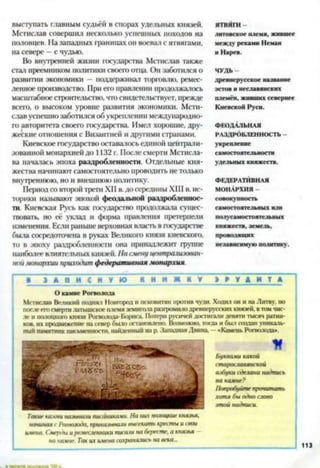 выступать главным судьёй в спорах удельных князей.
Мстислав совершил несколько успешных походов на
половцев. На западных границах он воевал с ятвягами,
на севере —с чудью.
Во внутренней жизни государства Мстислав также
стал преемником политики своего отца. Он заботился о
развитии экономики —поддерживал торговлю, ремес­
ленное производство. При его правлении продолжалось
масштабноестроительство, что свидетельствует, прежде
всего, о высоком уровне развития экономики. Мсти­
слав успешнозаботился об укреплении международно­
го авторитета своего государства. Имел хорошие, дру­
жеские отношения с Византией и другими странами.
Киевское государство оставалось единой централи­
зованной монархией до 1132 г. После смерти Мстисла­
ва началась эпоха раздробленности. Отдельные кня­
жества начинают самостоятельно проводить не только
внутреннюю, но и внешнюю политику.
Период со второй трети XII в.до середины XIII в. ис­
торики называют эпохой феодальной раздробленнос­
ти. Киевская Русь как государство продолжала сущес­
твовать, но её уклад и форма правления претерпели
изменения. Если раньше верховная власть в государстве
была сосредоточена в руках Великого князя киевского,
то в эпоху раздробленности она принадлежит группе
наиболее влиятельных кня:<ей.На сменуцентралиэован-
ноймонархии приходит федеративная монархия.
ятвяги
литовское плем я, жившее
м еж ду рекам и Неман
и Н арев.
Ч У Д Ь -
древн ерусское название
эстов и неславянских
племён, ж ивш их севернее
Киевской Руси.
ФЕОДАЛЬНАЯ
РАЗДРОБЛЕННОСТЬ -
укрепление
сам остоятельности
удельны х княж еств.
ФЕДЕРАТИВНАЯ
МОНАРХИЯ -
совокупность
сам остоятельны х или
молусам остоятельных
кн яж еств, зем ель,
проводящ их
независим ую политику.
I * « А П И С Н У Ю К Н И Ж К У I н > м Т~* I
О кам не Рогволода
Мстислав Великим поднял Новгород и псковитян против чуди. Ходил он и на Литву, но
после его смерти латышское племя земигола разгромило древнерусских князей, в том чис­
ле и полоцкого князя Рогволода-Бориса. Потерн русичейдостигали девяти тысяч ратни­
ков. их продвижение на север было остановлено. Возможно, тогда и был создан уникаль­
ный памятник письменности, найденный на р. Западная Двина - «Камень Рогволода».
*
буквами какой
старославянской
азбуки сделана надпись
на камне?
Попробуйте пропитать
хотя бы одно слово
этой надписи.
начиная с Рогволода, приказывали высекать кресты и свои
имена. Смерды иремесленники писали на бересте, а князья
на камне. Так их имена сохранялись на века...
Такій■камни называли писаниками. На них полоцкие князья,
 