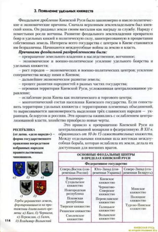 3. Появление удельных княжеств
Феодальноедробление Киевской Руси было закономерно и имело политичес­
кие и экономические причины. Сначала верховным землевладельцем был киев­
ский князь. Он раздавал земли своим вассалам как награду за службу. Наряду с
поместьями росли вотчины. Развитие феодального землевладения превратило
бояр и удельных князей в политическую силу, заинтересованную в процветании
собственных земель. Интересы всего государства с центром в Киеве становятся
им безразличны. Начинаются междоусобные войны за землю и власть.
Причинами феодальной раздробленности были:
- превращение земельного владения в наследственное, вотчинное;
- экономическое и военно-политическое усиление удельного боярства и
удельных княжеств;
- рост городов —экономических и военно-политических центров; усиление
соперничества между ними и Киевом;
- дальнейшее экономическое развитие земель;
- процесс развития народностей в разных частях государства;
- огромная территория Киевской Руси, усложнявшая централизованное уп­
равление;
ослабление роли Киева как политического и торгового центра;
- многоэтнический состав населения Киевского государства. Если сопоста­
вить территории удельных княжеств с территориями племенных объединений,
то вырисовывается закономерность выделения трёх славянских народов — ук­
раинцев, белорусов и россиян. Эти процессы оживились с ослаблением центра­
лизованной власти, хозяйство приобрело новые черты.
Это привело к превращению Киевской Руси из
р е с п у б л и к а централизованной монархии в федеративную. В XII в.
(отлапт. 4дело народа») - образовалось от 10 до 15 самостоятельных княжеств.
ф орм а государственного Между отдельными князьями шла жестокая междоу-
правления посредством собная борьба, которая ослабляла их земли, делала их
избранны х народом доступными для внешних врагов.
правительственных
чиновников.
Гербы украинскихземель,
формировавшиеся на про­
тяжении длительного вре­
мени: а) Киев, б) Чернигов,
в) Переяслав, г) Галич,
114 д) Владимир-Волынский
ОСНОВНЫЕ ФЕОДАЛЬНЫЕ ЦЕНТРЫ
В ПРЕДЕЛАХ КИЕВСКОЙ РУСИ
Ф едерати вн ое государство
Северо-Восток (сов­
ременная Россия)
Юго-Запад (сов­
ременная Украина)
Северо-Запад (сов­
ременная Беларусь)
Владимиро-
Суздальское
княжество
Новгородская
республика
Псковская
республика
Тверское княжество
Рязанское княжество
Смоленское
княжество
Киевское
княжество
Чернигово-
Северское
княжество
Переяславское
княжество
Галицькое
княжество
Волынское
княжество
Минское
княжество
Полоцкое
княжество
Турово-Пинское
княжество
КИЕВСКАЯ РУСЬ
 