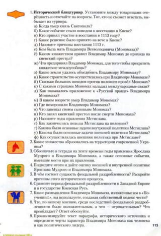 1.Исторический блицтурнир. Установите между товарищами оче­
рёдность и отвечайте на вопросы. Тот, кто не сможет ответить, вы­
бывает из турнира.
а) Когда умер князь Святополк?
б) Какое событие стало поводом к восстанию в Киеве?
в) Кто принял участие в восстании в 1113 году?
г) Какое решение было принято на вече в Киеве?
д) Назовите причины восстания 1ИЗ г.
е) Кем была мать Владимира Всеволодовича (Мономаха)?
ё) Каким княжеством правил Владимир Мономах до прихода на
киевский престрл?
ж) Чтопредпринял Владимир Мономах,для того чтобы прекратить
княжеские междоусобицы?
з) Какие земли удалось объединить Владимиру Мономаху?
и) Какоестроительствоосуществлялось при Владимире Моиомахе?
й) Сколько больших походов против половцев провёл Мономах?
к) С какими странами Мономах наладил международные связи?
л) Как называлось приложение к «Русской правде» Владимира
Мономаха?
м) В каком возрасте умер Владимир Мономах?
и) Где похоронили Владимира Мономаха?
o) Что завещал своим сыновьям Мономах?
п) Кто занял киевский престол после смерти Мономаха?
p) Назовите годы правления Мстислава.
с) Как закончились походы Мстислава на половцев?
т) Каковы были основные задачи внутренней политики Мстислава?
у) Каковы были основные задачи внешней политики Мстислава?
ф) Как осуществлялась внешняя политика при Мстиславе?
2. Какие княжества образовались на территории современной Укра­
ины?
3. Обозначьте в тетради наленте времени годы правления Ярослава
Мудрого и Владимира Мономаха, а также основные события,
имевшие место при их правлении.
4. Подведите итоги и дайте оценку внешней и внутренней политике
Ярослава Мудрого и Владимира Мономаха.
5. В чём состоит сущность феодальной раздробленности? Раскройте
причины этого исторического процесса.
6. Сравните период феодальной раздробленности в Западной Европе
и в государстве Киевская Русь.
7. Какие размышления Владимира Мономаха, изложенные нм в «По­
учении.:.», вы используете, создавая собственный кодекс чести?
8. Что, по вашему мнению, среди последствий феодальной раздроб­
ленности было положительным, а что — отрицательным? Что
преобладает? Ответ обоснуйте.
9. Проанализируйте текст параграфа, исторического источника и
определите черты характера Владимира Мономаха как человека
и как политического лидера. 115
 