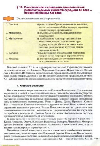 §12. Политическое и социально-экономическое
развитие удельных княжеств середины XII века -
первой половины XIII века
Соотнесите понятия и их определения.
1. Вассалы а) религиозная община монахов или монахинь,
представляющая собой отдельную церковно­
хозяйственную организацию;
2. Монастырь б) земельные владения, передававшиеся
в наследство;
3. Митрополит в) изображение или узор, сделанный из
отдельных, плотно подогнанных друг
к другу и закреплённых на цементе или
мастике разноцветных кусочков стекла,
мрамора, камней;
А. Вотчина I') высшее звание православных епископов;
второй после патриарха церковный чин;
5. Мозаика д) знатные подданные, служившие князю
и подчинявшиеся его воле.
В первой половине XII в. на территории современной Украины существовало
пять земель-княжеств Киевское, Чернигово-Северское, Переяславское, Волын-
ское и Галицкое. Их границы часто совпадали с границами бывших племенных со­
юзов полян, северян, дулебов и др. Но процесс дробления продолжался, и уже в
XII—XIII вв. каждое из этих княжествделилось на ещё меньшие княжескиеуделы.1
1. Киевское княжество
Киевское княжество расположилось на Среднем Поднепровье. Эти земли, на­
ходившиеся в лесной и лесостепной зоне, были самыми богатыми в государстве.
Кроме плодородного чернозёма, обеспечивавшего развитие земледелия, имелось
достаточно древесины и полезных ископаемых, которые широко использова­
лись в ремесленном производстве. Реки — Днепр, Десна, Припять, Южный
Буг —соединяли Киевское княжество с другими землями Руси, а также с ино­
странными торговыми рынками. На юге Киевское княжество граничило с зем­
лями половцев-кочевников. 11оловцы часто совершали набеги на Киевскую зем­
лю, грабили и разоряли её. Поэтому были построены оборонительные системы,
предназначенные для защиты от кочевников.
К тому времени в княжестве существовало около 80 городов. Среди них —
Канев, Черкассы, Овруч, Житомир, Вышгород, Белгород, Чернобыль, Мозырь и
другие. Большие города, как правило, находились в лесостепной зоне, а вдоль
южных границ строили города-крепости.
Киев был столицей княжества и вместе с тем оставался наибольшим экономи­
ческим и культурным центром всей Восточной Европы. Население Киеватого пе­
риода составляло около 50 тыс. человек. Здесь располагалисьдворы бояр и купцов,
большие ремесленные мастерские. На протяжении XII —первой половины XIII вв. 117
 