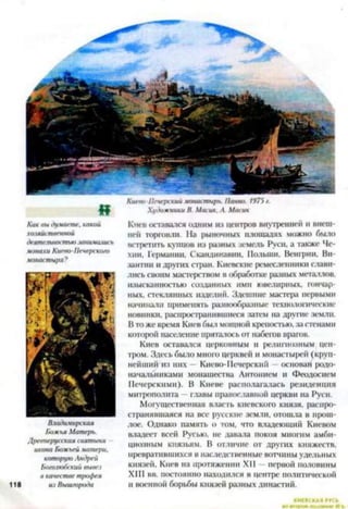 Киева-Печерский монастырь. Панно. 1975 г.
Художники В. Масик. А. М атк
Как вы думаете, какой
хозяйственной
деятельностью занимались
монахи Киево-Печерско/о
монастыря?
Владимирская
Божья Матерь.
Древнерусская святыня
икона Божьей матери,
которую Андрей
Бо/олюбский вывез
в качестве трофея
118 из Выш/орода
Киев оставался одним из центров внутренней и внеш­
ней торговли. На рыночных площадях можно было
встретить купцов из разных земель Руси, а также Че­
хии. Германии. Скандинавии, Польши. Венгрии. Ви­
зантии и других стран. Киевские ремесленники слави­
лись своим мастерством в обработке разных металлов,
изысканностью созданных ими ювелирных, гончар­
ных, стеклянных изделий. Здешние мастера первыми
начинали применять разнообразные технологические
новинки, распространившиеся затем на другие земли.
Вто же время Киев был мощной крепостью, за стенами
которой население пряталось от набегов врагов.
Киев оставался церковным и религиозным цен­
тром. Здесь было много церквей и монастырей (круп­
нейший из них —Киево-Печерский —основан родо­
начальниками монашества Антонием и Феодосием
Печерскими). В Киеве располагалась резиденция
митрополита —главы православной церкви на Руси.
Могущественная власть киевского князя, распро­
странявшаяся на все русские земли, отошла в прош­
лое. Однако память о том, что владеющий Киевом
владеет всей Русью, не давала покоя многим амби­
циозным князьям. В отличие от других княжеств,
превратившихся в наследственные вотчины удельных
князей, Киев на протяжении XII —первой половины
XIII вв. постоянно находился в центре политической
и военной борьбы князей разных династий.
 