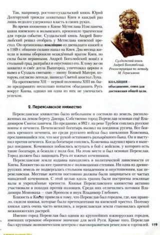 Так, например, ростово-суздальский князь Юрий
Долгорукий трижды захватывал Киев и каждый раз
лишь недолго удерживал власть в своих руках.
Во время княжения в Киеве Мстислава Изяславича,
князя киевского и волынского, произошло трагическое
для города событие. Суздальский князь Андрей Бого-
любский решил отобрать у Мстислава киевский пре­
стол. Он организовал коалицию из двенадцати князей и
в 1169 г. общими силами напаа на Киев. Два месяца жи­
тели и воины обороняли осаждённый врагом Киев, но
силы были неравными. Андрей Боголюбский вошёл в
стольный град, разграбил и опустошил его. К тому же он
захватил и сжёг дотла Вышгород, уничтожил церкви и
вывез в Суздаль святыню икону Божьей Матери, ко­
торую, согласнолегенде, написал Святой апостол Лука.
На протяжении XII —первой половины XIII вв. бы­
ло предпринято несколько попыток объединить Русь
вокруг Киева, однако ни одна из них нс увенчалась
успехом.
Суздальский князь
Андрей Боголюбский.
Реконструкция по методу
М. Герасимова
КОАЛИЦИЯ -
объединение, союз для
достижения общей цели.
2. Переяславское княжество
Переяславское княжество было небольшим и состояло из земель, располо­
женных на левом берегу Днепра. Собственно город Переяслав основан ещё Вла­
димиром Святославичем. По преданию, в 992 г. на реке 'Грубеж сошлись русские
воины и печенеги. Печенежский богатырь вызвал на поединок русича. Все боя­
лись крепкого печенега, но среди русского войска был киевлянин Кожемяка,
прославившийся тем, что мог рукой остановить разъярённого быка. Он и высту­
пил против печенега. Когда богатыри сошлись. Кожемяка задушил врага и выиг­
рал поединок. Кочевники побоялись вступать в бой с войском, у которого есть
такие богатыри, и бежали с поля боя. На этом месте и был основан Переяслав.
Город должен был защищать Русь от южных кочевников.
Переяславские земли издавна находились в политической зависимости от
Киева. Княжество на юге граничило с половецкими степями. Ни одна из древне­
русских земель не подвергалась стольким нападениям и опустошениям, как пе­
реяславская. Местные жители постоянно должны были защищаться от частых
нападений кочевников. С этой целью вдоль границ были построены земляные
валы и укреплённые крепости. Князья Переяславского княжества активно
участвовали в походах против половцев. Среди них отличились потомки Вла­
димира Мономаха —сын Ярополк и внук Владимир Глебович.
Близость к КийВу привела к тому, что Переяслав был городом, где, как прави­
ло, сидели князья, которые были претендентами на киевский престол. Поэтому
князья здесь очень часто менялись, а переяславская земля становилась ареной
межкняжескнх распрей.
Именно город Переяслав был одним из крупнейших южнорусских городов,
имевших огромное оборонное значение для всей Руси. Кроме того, Переяслав
был крупным экономическим центром с высокоразвитым ремеслом и торговлей. 119
 