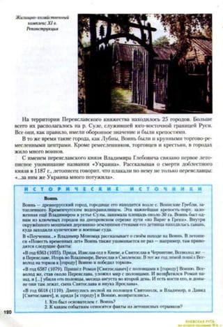 Жилищно-хозяйственный
комплекс X I в.
Реконструкция
На территории Переяславского княжества находилось 25 городов. Больше
всего их располагалось на р. Суде, служившей юго-восточной границей Руси.
Все они, как правило, имели оборонное значение и были крепостями.
В то же время такие города, как Лубны, Воинь были и крупными торгово-ре­
месленными центрами. Кроме ремесленников, торговцев и крестьян, в городах
жило много воинов.
С именем переяславского князя Владимира Глебовича связано первое лето­
писное упоминание названия «Украина*. Рассказывая о смерти доблестного
князя в 1187 г., летописец говорит, что плакали по нему не только переяславцы:
«...за ним же Украина много потужила*.
И С Т О Р И Ч І С И И І и с т о ч н и к и
Воинь
Воинь —древнерусский город, городище его находится возле с. Воинские Гребли, за­
топленного Кременчугским водохранилищем. Эта важнейшая крепость-порт, зало­
женная ещё Владимиром в устье Суды, занимала площадь около 30 га. Воинь был од­
ним из ключевых городов на днепровском отрезке пути «из Варяг в Греки». Внутри
окружённого мощными дерсвянно-зсмляними стенами его детинца находилась гавань,
куда заходили купеческие и военные суда.
В «Поучении...» Владимир Мономах рассказывает о своём походе на Воинь. В летопи­
си «Повесть временных лет* Воинь также упоминается не раз - например, там приво­
дятся следуйте факты:
«В год 6563 (1055). Придя, Изяслав сел в Киеве, а Святослав в Чернигове. Всеволод же
в Переяславе. Игорь во Влатимирс, Вячеслав в Смоленске. В тот же під зимой пошёл Все­
волод на торков к |городу] Вопию и победил торков»
«В год 6587 (1079). Пришёл Роман (Святославич| с половцами к |п>ооду] Ионию. Все­
волод же. став около Переяслава, уложил мир с половцами. И возвратился Роман на­
зад, и [...] убили его половцы, месяца августа во второй день. И есть кости его, и доны­
не они там лежат, сына Святослава и внука Ярослава».
«В год 6618 (1110). Двинулись весной на половцев Святополк, и Владимир, и Давид
(Святославич), и. придя (к городу] к Воиню. возвратились».
1. Кто был основателем г. Воинь?
2. К каким событиям относятся факты из летописных отрывков?
КИЕВСКАЯ РУСЬ
120
 