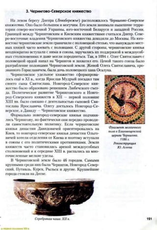 3. Чернигово-Северсков княжество
На левом берегу Днепра (Левобережье) расположилось Чернигово-Северское
княжество. Оно было большим и могучим. Его земли занимали нынешние терри­
тории северо-восточной Украины, юго-восточной Беларуси и западной России.
Границей между Черниговским и Киевским княжествами считался Днепр. Севе­
ро-восточные владения Черниговского княжества доходили до Москвы. На юго-
востоке черниговскиеземли граничили с половецкой степью, что вынуждало мест­
ных князей часто воевать с половцами. С другой стороны, черниговские князья
неоднократно вступали с ними в союзы, заручались их поддержкой в междоусоб­
ных столкновениях и даже могли породниться. Так, в 1094 г. Олег Святославич с
половецкой ордой напал на Чернигов и захватил его. Ценой такого союза было
разграбление половцами Черниговской земли. Женой Олега Святославича, про­
званного Горнславичем, была дочь половецкого хана Осалука.
Черниговское удельное княжество сформирова­
лось ещё в XI в., когда Ярослав Мудрый посадил там
своего сына Святослава. Новгород-Северское кня­
жество было образовано решением Любечского съез­
да. Политическое развитие Черниговского и Новго-
род-Северского княжеств в XII — первой половине
XIII вв. было связано с деятельностью сыновей Свя­
тослава Я|юславича. Олегу досталось Новгород-Се­
верское, а Давиду —Черниговское княжество.
Формально новгород-северские князья подчиня­
лись Чернигову, но фактически они нередко проводи­
ли самостоятельную политику. Если черниговские
князья династии Давидовичей ориентировались на
Киев, то новгород-севсрские князья династии Ольго-
вичей хотели отделения от Киева и поэтому вступали
в союзы с его политическими противниками. Земли
княжеств часто становились ареной междоусобных
столкновений и к середине XIII в. распались на мно­
гочисленные мелкие уделы.
В Черниговской земле было 46 городов. Самыми
крупными среди них были Чернигов, Новгород-Север-
ский, Путивль, Курск, Рыльск и другие. Крупнейшие
города стояли на Десне.
Фрагмент мозаичного
пола в Благовещенской
церкви Чернигова.
1186г.
Реконструкция
Ю. Асеева
 