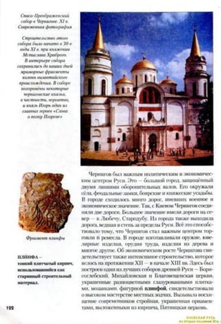 Спаси-Преображенский
собор о Чернигове. X I в.
Современная фотография
Строительство этого
собора было начато в 30-е
годы X I в. при княжении
Мстислава Храброго.
В интерьере собора
сохранились до наших дней
мраморные фрагменты
колонн византийского
происхождения. В соборе
похоронены некоторые
черниговские князья,
в частности, вероятно,
и князь Игорь один из
главных героев «Слова
о полку Игоревен
N
I*1У!
Фрагмент плинфы
ІІЛЙІ1ФЛ
тонкий плитчатый кирпич,
использовавшийся как
старинный строительный
материал.
122
Чернигов был важным политическим и экономичес­
ким центром Руси. Это —большой город, защищённый
двумя линиями оборонительных валов. Его окружали
сёла, феодальные замки, боярские и княжеские усадьбы.
В городе сходилось много дорог, имевших военное и
экономическоезначение. Так, с Киевом Черниговсоеди­
няли две дорого. Большое значение имели дорого на се­
вер к Любечу, Стародубу. Из города также выходила
дорога, ведшая в степьза пределы Руси. Всёэто способс­
твовало тому, что Чернигов стал важным центром тор­
говли Н ремесла. В городе изготавливали оружие, юве­
лирные изделия, орудия труда, изделия из дерева и
многоедругое. Об экономическом росте Чернигова сви­
детельствует также интенсивное строительство, которое
велось на протяжении XII в начале XIII вв. Здесь был
построенодин излучших соборовдревней Руси —Бори­
соглебский. Михайловская и Благовещенская церкви,
украшенные разноцветными глазурованными плитка­
ми, мозаиками, фигурной плинфой, свидетельствовали
о высоком мастерстве местныхзодчих. Вызывала восхи­
щение современников стройная, украшенная орнамен­
тами, выложенными из кирпича, Пятницкая церковь.
КИЕВСКАЯ
 