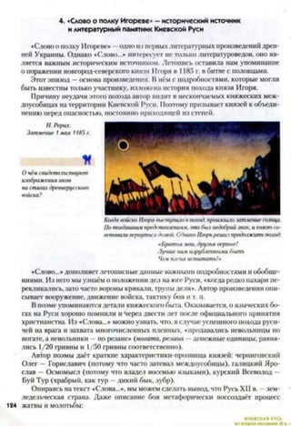 4. «Слово о полку Игореве» —исторический источник
и литературный памятник Киевской Руси
« С л о во о полку Игореве» —одно из первых литературных произведении древ­
ней Украины. Однако «Слово...» интересует нс только литературоведов, оно яв­
ляется важным историческим источником. Летопись оставила нам упоминание
о поражении новгород-северского князя Игоря в 1185 г. в битве с половцами.
Этот эпизод —основа произведения. В нём с подробностями, которые могли
быть известны только участнику, изложена история похода князя Игоря.
Причину неудачи этого похода автор видит в нескончаемых княжеских меж­
доусобицах на территории Киевской Руси. Поэтому призывает князей к объеди­
нению перед опасностью, постоянно приходящей из степей.
Н. Рерих.
Затмение 1мам 1185 г.
К
О чём свидетельствуют
изображения икон
на стягах древнерусского
Когда войско Игоря выступило в поход, произошлозатмение солнца.
По тогдашним представлениям, это был недобрий знак, и князю со­
ветовали вернуться дамой. Однако Игорьреши7продолжить поход:
«Братья мои. друзья верные!
Лучше нам изрубленными быть
Чем плена испытать!»
«Слово...» дополняет летописныеданные важными подробностями и обобще­
ниями. Из него мы узнаём о положении дел на юге Руси, «когда редко пахари пе­
рекликались, зато часто вороны крякали, трупы деля». Автор произведения опи­
сывает вооружение, движение войска, тактику боя и т. п.
В поэме упоминаются детали княжеского быта. Оказывается, о языческих бо­
гах на Руси хорошо помнили и "Через двести лет после официального принятия
христианства. Из «Слова...» можно узнать, что, в случае успешного похода руси­
чей на врага и захвата многочисленных пленных, «продавались невольницы по
ногате, а невольники - по резане» (ногата, резана —денежные единицы; равня­
лись 1/20 гривны и 1/50 гривны соответственно).
Автор поэмы даёт краткие характеристики-прозвища князей: черниговский
Олег — Гориславич (потому что часто затевал междоусобицы), галицкий Яро­
слав —Осмомысл (потому что владел восемью языками), курский Всеволод —
Буй Тур (храбрый, как тур —дикий бык, зубр).
Опираясь на текст «Слова...», мы можем сделать вывод, что Русь XII в. —зем­
ледельческая страна. Даже описание боя метафорически воссоздаёт процесс
124 жатвы и молотьбы:
КИЕВСКАЯ РУСЬ
Ікором полемике XI в.
 
