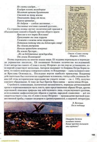 Не снопы кладут... —
Кладут головы молодецкие
Молотят цепами булатными
Стелют на току жизни
Отвевають душу от тела.
Берега кровавые...
Не добром —хлебом засеянные, —
Засеянные костями сыновей русских...
Со страниц поэмы звучит политический призыв к
объединению князей в борьбе против общего врага:
Ярослав и все внуки Всеслава!
Преклоните вы свои хоругви
Уложите в ножны мечи опорочены
Потеряли потому что вы дедовскую славу!
Вы своими распрями
Начали приводить неверных
На землю Русскую...
..Лз-за бедственныхмеждоусобиц
От земли Половецкой!
Поэма переведена на многие языки мира. Её издавна перепевали и переводи­
ли украинские писатели... Ей посвящено большое количество исследований.
Л вот авторство самого «Слова о полку Игоревен до сих пор не установлено, хо­
тя версий существует несколько. Автором называют то боярина Петра Борисла-
вича, то самого новгород-северского князя, то Владимира - сына галицкого кня­
зя Ярослава Осмомысла... Последняя версия наиболее приемлема: Владимир
действительно был поэтически одарённым человеком, считал себя учеником Бо-
яна (об этом историческом персонаже вы узнаете позже —см. с. 135), получил
хорошее образование. К тому же был братом Ярославны —жены князя Игоря.
Стройность композиции, поэтическая насыщенность, переходы ритмизованной
прозы в неритмизованную часть текста, ярко представленныеобразы Игоря,других
персонажей, описание природы как действующею лица, сочувствующего русичам,
использование мифологических образов и картин, народной символики —всё это
свидетельствуето том, что «Словоо полку Игарсве» —произведение высокой худо­
жественной пробы, ставшее шедевром и древнеукраинской, и мировойлитературы.
Список «Слова о полку
Игоревен. XVIII в.
В. Васнецов.
После побоища
И
Опишите доспехи
погибших воинов.
Какие чувства вызывает
эта картина?
125
 