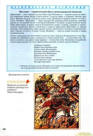 И С Т О Р И Ч I С К И I И С Т О Ч Н И К И
Ярославна —первый женский образ в лревнеукраинской литературе
Ефросинию —дочь галицкого князя Ярослава Осмомысла — пылали замуж за новго-
род-северского князя Игоря Святославича. Супруги верно и искренне любили друг
друга. Именно эта дочь галицкого князя стала прообразом героини повести «Слово о
полку Игореве». Ярославна — образ прекрасной древнерусской женщины, княгини,
взятый из тогдашней эпохи и воспроизведённый с большой художественной силой.
Образ Ярославны положил начало бесконечной галерее славных украинок в отечес­
твенной литературе. Место, отведённое в повести Ефросинии Ярославне, но объёму
невелико. Оно ограничено лишь сценой «нлача-прнчитания» новгород-северской кня­
гини. Однако эта часть «Слова о полку Игореве» —одна из самых сильных и самых
эмоциональных.
Автор с присущим ему блестящим талантом сумел передать безграничную тоску Яро­
славны по любимому мужу, попавшему в смертельную беду половецкий плен. По­
мочь в несчастье она просит саму природу —её могучие силы. Возможно, они действи­
тельно прислушались к плачу-причитанию княгини, и князю удалось бежать?
ОДнепр- Славута!
Пробил ты каменные горы
Сквозь землю Половецкую.
Качаешь корабли Святослава,
К полкам неся Кобяковым.
Принеси же ты. хозяин.
Ко мне моего милого.
А не слала бы я слёз ему горючих
На море пораньше!
1. Почему «Слово о полку Игореве» не только литературное произведение,
но и интересный исторический источник?
КИЕВСКАЯ РУСЬ^
 