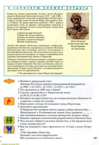 ■ З А Л И С Н У Ю К Н И Ж К У Э Р У Д И Т А
Одним из главных персонажей «Слова о полку Игореве*
является Всеволод Святославич (около 1155 —май 1196) -
князь трубчевский и курский, младший брат Игоря Свято­
славича. Он был женат на внучке Юрия Долгорукого, Оль­
ге Глебовне. Во время апрельско-майского 1185 г. рейда в
половецкую степь он проявил чрезвычайное мужество в
битве, за что автором «Слова о полку Игореве» назван был
Буй-Туром и Яр-Туром.
Славный яр-тур Всеволод!
Стоишь ты на поле ратном,
Сыплешь на воинов стрелами,
Гремишь о шлемы половецкие
Мечами закалёнными.
Личное бесстрашие Всеволода вдохновляло воинов-дру-
жинников и ополченцев, окружённых половцами. Всеволод
действительно был человеком могучего телосложения и
большой физической силы. Об этом свидетельствует и ант­
ропологическое исследование его черепа, сохранившегося в
гробнице Благовещенской церкви в Чернигове.
В Курске и Трубчевске Всеволод княжил, очевидно, на пра­
вах младшего князя, охраняя границы русской земли от
южных соседей-степняков. Поэтому в летописях о нём поч­
ти не упоминается. Его имя стало известно потомкам благо­
даря автору «Слова о полку Игореве», который увековечил
как князя, так и его дружинников.
1. Что вам известно о князе Юрии Долгоруком?
Князь Всеволод
Святославич Буй-Тур.
Реконструкция
М. Герасимова
1.Выберите правильный ответ:
Киевская Русь была единой централизованной монархией до:
а) 1097 г.: б) 1125 г.; в) 1152 г.; г) 1251 г.; д) 1132 г.
2. Что произошло в 1169 году в Киеве?
3. Сколько городов было в Черниговской земле:
а) 26; б) 15; в) 46; г) 54?
4. Покажите на карте княжества, на которые распалось Киевское го­
сударство, а также их столицы.
5. Перескажите легенду об основании города Переяслава.
6.Дополните предложение:
В Чернигове был построен один из лучших соборов древней Руси ....
Михайловская и Благовещенская церкви были украшены.............
что свидетельствовало о высокоммастерстве местных зодчих.
7. Назовите причины политической раздробленности Киевской Руси.
8. Что остаюсь общим в удельных княжествах, в чём проявлялся их
статус независимости?
9. Как вы понимаете смысл фрагмента из «Слова о полку Игоре­
ве*:
«Уже опустите стяги свои,
Влоясите свои мечи пощербленные:
Ибо выскочили вы из дедовской славы!» 127
 