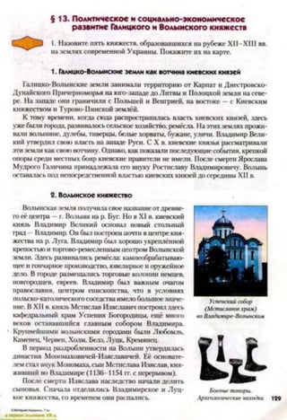 § 13. Политическое и социально-экономическое
развитие Галицкого и Волынского княжеств
1. Назовите пять княжеств, образовавшихся на рубеже ХН-ХШ вв.
на землях современной Украины. Покажите их на карте.
1. Галицко-Волынские земли как вотчина киевских князей
Галицко-Волынские земли занимали территорию от Карпат и Днестровско-
Дунайского Причерноморья на юго-западе до Литвы и Полоцкой земли на севе­
ре. На западе они іраничили с Польшей и Венгрией, на востоке —с Киевским
княжеством и Турово-Пинской землёй.
К тому времени, когда сюда распространилась власть киевских князей, здесь
уже были города, развивалосьсельское хозяйство, ремёсла. На этих землях прожи­
вали волыняне, дулебы, тиверцы, белые хорваты, бужане, уличи. Владимир Вели­
кий утвердил свою власть на западе Руси. С X в. киевские князья рассматривали
эти земли как свою вотчину. Однако, как показали последующие события, крепкой
опоры среди местных бояр киевские правители не имели. После смерти Ярослава
Мудрого Галичина принадлежала его внуку Ростиславу Владимировичу. Волынь
оставалась под непосредственной властью киевских князей до середины XII в.
2. Волынское княжество
Волынская земля получила свое название от древне­
го её центра —г. Волыня на р. Буг. Но в XI в. киевский
князь Владимир Великий основал новый стольный
град - Владимир. Он был построен почти в центре кня­
жества на р. Луга. Владимир был хорошо укреплённой
крепостью и торгово-ремесленным центром Волынской
земли. Здесь развивались ремёсла: камнеобрабатываю­
щее и гончарное производство, ювелирное и оружейное
дело. В городе размещались торговые колонии немцев,
новгородцев, евреев. Владимир был важным очагом
православия, центром епископства, что в условиях
польско-католического соседства имелобольшоезначе­
ние. В XII в. князь Мстислав Изяславич построил здесь
кафедральный храм Успения Богородицы, ещё много
веков остававшийся главным собором Владимира.
Крупнейшими волмнекими городами были Любомль,
Каменец, Нервен, Холм, Белз, Луцк, Кремянец.
В период раздробленности на Волыни утвердилась
династия Мономаховичей-Изяславичей. Её основате­
лем стал внук Мономаха, сын Мстислава Изяслав, кня­
живший во Владимире (1136-II54 гг. с перерывом).
После смерти Изяслава наследство начали делить
сыновья. Сначала отделились Владимирское и Луц-
кое княжества, со временем они распались.
Успенский собор
(Мстиславов храм)
во Владими/ге-Волынском
Боевые топоры.
Археологические находки 129
 