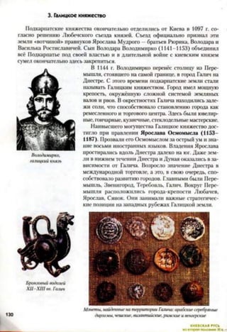 3. Галицкое княжество
Подкарпатские княжества окончательно отделились от Киева в 1097 г. со­
гласно решению Любечского съезда князей. Съезд официально признал эти
земли «вотчиной» правнуков Ярослава Мудрого - братьев Рюрика, Володара и
Василька Ростиславичей. Сын Володара Володимирко (1141-1153) объединил
всё Подкариатье под своей властью и в длительной войне с киевским князем
сумел окончательно здесь закрепиться.
В 1144 г. Володимирко перенёс столицу из Пере-
мышля, стоявшего на самой границе, в юрод Галич на
Днестре. С этого времени подкарпатские земли стали
называть Галицким княжеством. Город имел мощную
крепость, окружённую сложной системой земляных
валов и рвов. В окрестностях Галича находились зале­
жи соли, что способствовало становлению города как
ремесленного и торгового центра. Здесь были ювелир­
ные, гончарные, кузнечные, стеклодельные мастерские.
Наивысшего могущества Галицкое княжество дос­
тигло при правлении Ярослава Осмомысла (1153—
1187). Прозвали его Осмомыслом за острый ум и зна­
ние восьми иностранных языков. Владения Ярослава
простирались вдоль Днестра далеко на юг. Даже зем­
ли в нижнем течении Днестра и Дуная оказались в за­
висимости от Галича. Возросло значение Днестра в
международной торговле, а это, в свою очередь, спо­
собствовало развитию городов. Главными были Пере-
мышль, Звенигород, Теребовль, Галич. Вокруг Пере-
мышля расположились города-крепости Любачев,
Ярослав, Сянок. Они занимали важные стратегичес­
кие позиции на западных рубежах Галицкой земли.
Володимирко.
галицкий князь
Бронзовый водолей
X II-X III вв. Галт
Монеты, найденные на те/>ритории Галыча:арабские серебряные
дирхемы, чешские, византийские, римские и вен/е/ккие
 