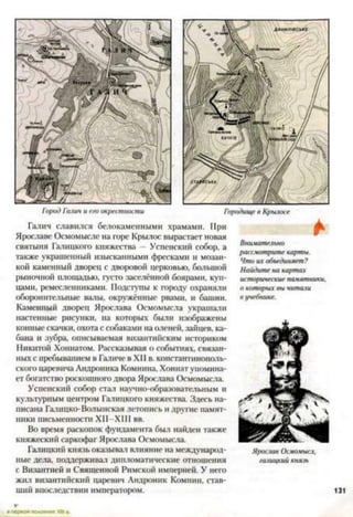 Город Галич и его окрестности Городище в Крылосе
Галич славился белокаменными храмами. При
Ярославе Осмомысле на горе Крылос вырастает новая
святыня Галицкого княжества - Успенский собор, а
также украшенный изысканными фресками и мозаи­
кой каменный дворец с дворовой церковью, большой
рыночной площадью, густо заселённой боярами, куп­
цами, ремесленниками. Подступы к городу охраняли
оборонительные валы, окружённые рвать и башни.
Каменный дворец Ярослава Осмомысла украшали
настенные рисунки, на которых были изображены
конные скачки, охота с собаками на оленей, зайцев, ка­
бана и зубра, описываемая византийским историком
Никитой Хониатом. Рассказывая о событиях, связан­
ных с пребыванием в Галиче в XII в. константинополь­
ского царевича Андроника Комнина, Хониатупомина­
ет богатство роскошного двора Ярослава Осмомысла.
Успенский собор стал научно-образовательным и
культурным центром Гатипкого княжества. Здесь на­
писана Гашцко-Волынская летопись и другие памят­
ники письменности ХИ-ХШ вв.
Во время раскопок фундамента был найден также
княжеский саркофаг Ярослава Осмомысла.
Галицкий князь оказывай влияние на международ­
ные дела, поддерживат дипломатические отношения
с Византией и Священной Римской империей. У него
жил византийский царевич Андроник Комнин, став­
ший впоследствии императором.
*
Внимательно
рассмотрите карты.
Что их объединяет?
Найдите на картах
исторические пачятники,
о которых вы читат
в учебнике.
Ярослав Осмомысл,
галицкий князь
 