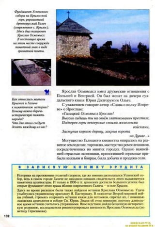 Фундамент Успенского
собора на Крыяосской
горе, украшавший
древнерусский Галии
(современное с. Крылос).
Здесь был похоронен
Ярослав Осмомысл.
В настоящее время
на этом месте сооружён
памятный знак в виде
гранитной плиты.
К
Как отнеслись жители
Крылоса и Галина
к памятникам истории?
Почему важно беречь
историческую память
народа?
Что для этого следует
делать каждому из нас?
Ярослав Осмомысл имел дружеские отношения с
Польшей и Венгрией. Он был женат на дочери суз­
дальского князя Юрия Долгорукого Ольге.
С уважением говорит автор «Слова о полку Игоре­
вен о Ярославе:
«Галицкий Осмомысл Ярослав!
Высоко сидишь ты на своёмзлатокованом престоле.
Подперев горы венгерские своими железными
войсками,
Заступив королю дорогу, закрыв ворота
на Дунае...»
Могущество Галицкого княжества опиралось на раз­
витоеземледелие, торговлю, мастерство ремесленников,
сосредоточенных во многих городах. Однако важней­
шей отраслью экономики, приносившей огромные при­
были князьям и боярам, была добыча и продажа соли.
1 З А П И С Н У КУ К Н И Ж К У Э Р У Д И Т А
Историки на протяжении столетий спорили, где же именно располагался Успенский со­
бор, ведь в самом городе Галиче не находили никаких свидетельств этого выдающегося
памятника архитектуры. И только в 1930-х гг. археологи достигли большого успеха: был
открыт фундамент этого храма вблизи современного Галича —в селе Крылос.
Здесь во время раскопок были также найдены останки Ярослава Осмомысла. Удача
улыбнулась украинскому археологу Я. Пастернаку. В лихолетье Второй мировой вой­
ны учёный, стремясь сохранить останки князя для потомков, спрятал их, с помощью
львовских археологов в соборе Св. Юрия. Знали об этом немногие, поэтому длитель­
ное время останки считались утерянными. Впоследствии, найдя бесценную историчес­
кую реликвию, исследователи реконструировали внешность Ярослава Осмомысла (по
методу Герасимова).
КИЕВСКАЯ ГУСЬ
 