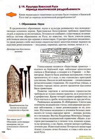§ 14. Культура Киевской Руси
периода политической раздробленности
Какие выдающиеся памятники культуры были созданы в Киевской
Руси ещё до периода политической раздробленности?
1. Образование. Наука
В средневековье образование, наука и культура развивались под непосредс­
твенным влиянием церкви. Христианское богослужение требовало грамотных
людей, и церковь их воспитывала. Летописи не сообщают, существовала ли какая-
нибудь система образования на Руси, но известно, что были учителя-дьяки,
действовали школы при церквях и монастырях. О распространении письменнос­
ти среди разных слоёв населения свидетельствуют многочисленные надписи на
изделиях ремесленников —посудинах, кирпичах, крестах, иконах, мечах и т. п.
Древнерусские берестяные
грамоты
Г р зяТ т тМ%Г( лЛК>х-Г*г“п|п» щугАнКьгктлгтгкт-
кі/* ГГ'к«Ун*мти.
^ ч с и^-нпгн-Ыв7* у*
«
Что такое воск?
Объясните, иллюстрируя
примерами, как его
использовали в Киевской
Руси.
134
Уникальными являются «берестяные грамоты» —
надписи на берёзовой коре, найденные археологами
сначала в Новгороде, а позднее и в Украине —в Зве­
нигороде. Береста была дешёвым материалом: стоило
прокипятить её в воде, и она становилась пригодной
для письма. Писали по ней писалами - специальными
металлическими стержнями. По подсчётам учёных, в
больших городах около десяти процентов населения
было грамотным.
Развитие торговли и интенсивное строительство
требовали не только знания грамоты, но и искусности
в арифметике. Кроме четырёх правил арифметики, на
Руси изучали и дроби, использовали их при расчётах.
Развивалась медицина. В «Изборнике» Святослава
помещены медицинские статьи, описывающие различ­
ные заболевания, а также рекомендации по их лече­
нию. Изучением медицины и лечением больных зани­
мались не только народные врачи —знахари, волхвы,
но и вельможи. Внучка Владимира Мономаха Евпрак-
сия составила медицинский справочник «Мази», в ко­
тором рассказывается о гигиене тела, влиянии клима­
та на организм, о сне, банях, гигиене матери и ребёнка,
лечении ран. Известный монах Печерского монастыря
Агапит успешно лечил больных, и слава о нём шла по
всей Руси.
КИЕВСКАЯ РУСЬ
 