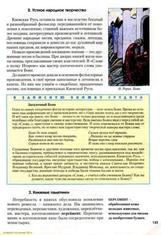 2. Устное народное творчество
Киевская Русь оставила нам в наследство богатый
и разнообразный фольклор, передававшийся от поко­
ления к поколению, ставший важным источником бо­
лее поздних литературных произведений и летописей.
Древние народные песни, предания, сказки, легенды,
пословицы сохранили и донесли до нас духовный мир
наших предков, их мировосприятие, мораль.
Немало произведений посвящено воинам —это дру­
жинные песни и былины. При дворах князей жили поэ­
ты-певцы, прославлявшие своих властителей. В «Слове
о полку Игореве» как мастер поэтического слова упо­
минается Боян.
До нашего времени дошли в основном фольклорные
произведения, в своё время записанные в летописях и
книгах. Из них мы узнаём о свадебных, праздничных
песнях, пословицах и присказках Киевской Руси.
I ■ З А П И С Н У Ю К Н И Ж Н У Э Р У Д И Т А I
Загадочный Боян
Одна из самых загадочных фигур истории литературы —поэт-певец Боян. Время не оста­
вило нам информации ни о происхождении, ни о годах жизни поэта, ни о его творчестве.
И всё-таки мы знаем, что Боян - личность не только реальная, но и выделявшаяся среди
подобных себе благодаря умению и мастерству. Ведь именно Бонна видел перед собой ав­
тор «Слова..», приступая к своему повествованию. И хотя отмежевался от Бонна как от
придворного поэта но оставил нам характеристику творческой манеры мастера слова
Боян бо наш вещий, Сшплм орлом под тучами.
Как хотел кому песню творить, ...Налагал он на живые струны
Растекался мыслью по дереву. Вещие персты свои
Серым волком по земле, И сами они славу князьям рокотали.
Созданные Бонном и другими поэтами того времени несни-прославления, так же, как
и былины-старины, принадлежат к героическому эпосу, развивавшемуся под воздейс­
твием исторических событий огромного значения, всколыхнувших Киевскую Русь, —
образование государства, введение христианства, войны с кочевниками... Именно эти
важные события, а также яркие личности, в частности князья Святослав Игоревич.
Владимир Великий, Ярослав Мудрый. Владимир Мономах, их деятельность по созда­
нию государства, военные походы и победы были темами былин и песен.
1. Кто из вероятных авторов «Слова...» считал себя учеником Бояна? Как вы
думаете, какие чувства испытывал автор но отношению к Бояну?3
3. Книжные памятники
Потребность в книгах обусловила появление
нового ремесла — книжного дела. Им занимались
переводчики, переписчики, художники, переплётчи­
ки, мастера, изготовлявшие пергамент. Переписы­
вание и изготовление книг было сосредоточено при
монастырях.
ПЕРГАМЕНТ -
обработанная кожа
молодых животных,
используемая для письма
до изобретения бумаги.
135
 