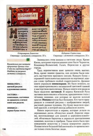 Изборник Святослава.
Страница с заставкой и инициалом. XI в.
Остромирово Евангелие.
Страница с заставкой и инициалом. X I в.
н и ш п т
■ Т и п и
н ск п о м у
>1- нт«мк1с«111
Ш ^ Н В 1 7 Н 1 П Н Н
ГкТ1Ж«Й1В11(Т1
И*1В1ИТк?»1Т#
икЖ НМ ттв-» ' н
ЖНВ1Т1В'ВСВ1Т1
уда-скки^шв-к
■ПВ1ТШ *1ВкТН
ТИДНТккМНГ*
НМБДТ1?В1КТ к
Г А 1 К 1 П М 1 Д Д Н 1
1Т1В*Я^НиДИи1у
Н1ДН1?Т1Л1НД1
ВИ 1БВ ДИ Т М к
СТВ» АЛ£1В-*А-»Т1
И
Внимательно рассмотрите
оформление древних книг.
О чём оно свидетельствует?
Найдите на рисунках
заставки и инициалы.
МИНИАТЮРА -
цветной рисунок
в рукописны х книгах.
ЗАСТАВКА -
композиция, состоящ ая
из орнам ента в начале
книги или раздела.
ИНИЦИАЛ -
первая буква текста.
136
Занимались этим монахи и светские люди. Кроме
Киева, центрами переписывания книг были Чернигов,
Владимир-Волынский, Галич, Переделав и другие
города.
Труд переписчиков книг ценился очень высоко.
Ведь, кроме знания грамоты, они должны были вла­
деть мастерством красивого письма. Каждую букву с
огромной тщательностью наносили на пергамент, каж­
дое слово требовало особой старательности. Древние
книги украшали миниатюрами. Их было немного, но
они характеризовались насыщенной цветовой гаммой
и мастерством выполнения. Начало книги или раздела
было выделено заставкой. В период Киевской Руси
заставки выполнялись в богатом, праздничном стиле с
чёткими линиями, для которых не жалели золотой
краски. Инициал всегда был большим. Его часто прев­
ращали в сложный рисунок с изображением зверей,
растений, разных чудовищ. Эту букву выделяли крас­
ной краской, к которой иногда добавляли золото.
Книги переплетали в оправы, которые делали из
деревянных досок, обтянутых кожей. Дорогие опра­
вы, изготовляемые для князей и церковнослужите­
лей, обтягивали бархатом и украшали драгоценными
камнями, золотом и серебром. Такая книга была про­
изведением искусства и стоила невероятно дорого.
Похвастаться большой библиотекой в те времена мог­
ли только очень богатые люди.
КИЕВСКАЯ
 