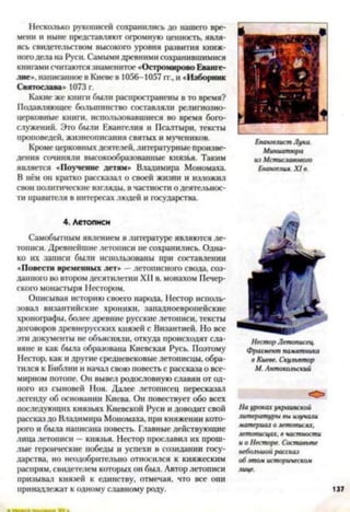 Несколько рукописей сохранились до нашего вре­
мени и ныне представляют огромную ценность, явля­
ясь свидетельством высокого уровня развития книж­
ного дела на Руси. Самыми древними сохранившимися
книгами считаются знаменитое «Остромирово Еванге­
лие», написанное в Киеве в 1056-1057 гг., и «Изборник
Святослава* 1073 г.
Какие же книги были распространены в то время?
Подавляющее большинство составляли религиозно­
церковные книги, использовавшиеся во время бого­
служений. Это были Евангелия и Псалтыри, тексты
проповедей, жизнеописания святых и мучеников.
Кроме церковных деятелей, литературные Произве­
дения сочиняли высокообразованные князья. Таким
является «Поучение детям» Владимира Мономаха.
В нём он кратко рассказал о своей жизни и изложил
свои политические взгляды, в частности о деятельнос­
ти правителя в интересах людей и государства.
4. Летописи
Самобытным явлением в литературе являются ле­
тописи. Древнейшие летописи не сохранились. Одна­
ко их записи были использованы при составлении
«Повести временных лет» —летописного свода, соз­
данного во втором десятилетии XI1в. монахом Печер­
ского монастыря Нестором.
Описывая историю своего народа, Нестор исполь­
зовал византийские хроники, западноевропейские
хронографы, более древние русские летописи, тексты
договоров древнерусских князей с Византией. Но все
эти документы не объясняли, откуда происходят сла­
вяне и как была образована Киевская Русь. Поэтому
Нестор, как и другие средневековые летописцы, обра­
тился к Библии и начал свою повесть с рассказа о все­
мирном потопе. Он вывел родословную славян от од­
ной) из сыновей Ноя. Далее летописец пересказал
легенду об основании Киева. Он повествует обо всех
последующих князьях Киевской Руси и доводит свой
рассказ до Владимира Мономаха, при княжении кото­
рого и была написана повесть. Главные действующие
лица летописи —князья. Нестор прославил их прош­
лые героические победы и успехи в созидании госу­
дарства, но неодобрительно относился к княжеским
распрям, свидетелем которых он был. Автор летописи
призывал князей к единству, отмечая, что все они
принадлежат к одному славному роду.
Евангелист Лука.
Миниатюра
из Мстиславовою
Евангелия. XI в.
Нестор Летописец.
Фрагмент памятника
в Киеве. Скульптор
М. Антокольский
О
На уроках украинской
литературы вы изучали
материал о летописях,
летописцах, в частности
и о Несторе. Составьте
небольшой рассказ
об атом историческом
лице.
137
 