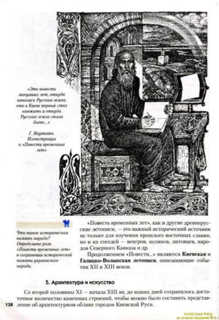«Это повести
минувшие лет, от
началась Русская з
кто в Киеве первый
княжить и отку
Русская земля ст
быть...»
Г. Якутович.
Иллюстрация
М
Что такое историческая
память народа?
Определитероль
«Повести временных лет»
в сохранении исторической
памяти украинскою
народа.
«Повесть временных лет», как и другие древнерус­
ские летописи, —это важный исторический источник
не только для изучения прошлого восточных славян,
но и их соседей —венгров, поляков, литовцев, наро­
дов Северного Кавказа и др.
Продолжением «Повести...» являются Киевская и
Галицко-Волынская летописи, описывающие собы­
тия XII и XIII веков.5
5. Архитектура и искусство
Со второй половины XI - начала XIII вв. до наших дней сохранилось доста­
точное количество каменных строений, чтобы можно было составить представ-
138 ление об архитектурном облике городов Киевской Руси.
 