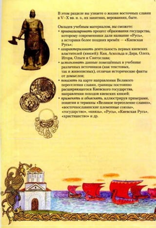 В этом разделе вы узнаете о жизни восточных славян
в У-Х вв. н. э., их занятиях, верованиях, быте.
Овладев учебным материалом, вы сможете:
• проанализировать процесс образования государства,
которому современники дали название «Русь»,
а историки более поздних времён —«Киевская
Русь»;
• охарактеризовать деятельность первых киевских
властителей (князей): Кия, Аскольда и Дира, Олега,
Игоря, Ольги и Святослава;
• использовать данные помещённых в учебнике
различных источников (как текстовых,
так и живописных), отличая исторические факты
от домыслов;
• показать на карте направления Великого
переселения славян, границы постоянно
расширяющегося Киевского государства,
направления походов киевских князей;
• применять и объяснять, иллюстрируя примерами,
понятия и термины «Великое переселение славян»,
«восточнославянские племенные союзы»,
«государство», «князь», «Русь», «Киевская Русь»,
«христианство» и др.
 
