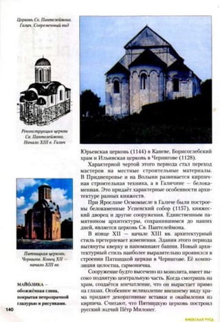 Церковь Со. Пантелеймона.
Галии. Современный вид
Реконструкция церкви
Св. Пантелеймона.
Начало XIII в. Галич
Пятницкая церковь.
Чернигов. Конец XII —
начало XIII вв.
МАЙОЛИКА -
обожженная глина,
покрытая непрозрачной
глазурью и рисунками.
Юрьевская церковь (1144) в Каневе, Борисоглебский
храм и Ильинская церковь в Чернигове (1128).
Характерной чертой этого периода стал переход
мастеров на местные строительные материалы.
В Приднепровье и на Волыни развивается кирпич­
ная строительная техника, а в Галичине —белока­
менная. Это придаёт характерные особенности архи­
тектуре разных княжеств.
При Ярославе Осмомысле в Галиче были построе­
ны белокаменные Успенский собор (1157), княжес­
кий дворец и другие сооружения. Единственным па­
мятником архитектуры, сохранившимся до наших
дней, является церковь Св. Пантелеймона.
В конце XII — начале XIII вв. архитектурный
стиль претерпевает изменения. Здания этого периода
вытянуты кверху и напоминают башни. Новый архи­
тектурный стиль наиболее выразительно проявился в
строении Пятницкой церкви в Чернигове. Её компо­
зиция целостна, гармонична.
Сооружение будто высечено из монолита, имеет вы­
соко поднятую центральную часть. Когда смотришь па
храм, создастся впечатление, что он вырастает прямо
на глазах. Особенное великолепие внешнему виду хра­
ма придают декоративные вставки и окаймления из
кирпича. Считают, что Пятницкую церковь построил
русский зодчий Пётр Милонет.
 