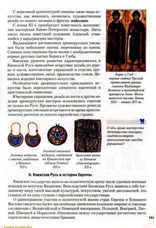 С церковной архитектурой связаны такие виды ис­
кусства, как живопись, иконопись, художественная
резьба по камню, мозаика и фрески, майолика.
С конца XI в. приобретает известность иконопис­
ная мастерская Киево-Печерского монастыря. Здесь
писал иконы известный художник Алимпий, учив­
шийся у царьградских мастеров.
Выдающимся достижением древнерусских умель­
цев были небольшие иконы, вырезанные из камня.
Самыми популярными были иконы с изображениями
первых русских святых Бориса и Глеба.
Высоким уровнем развития характеризовалось в
Киевской Руси прикладное искусство: резьба по дере­
ву и кости, изготовление украшений и отделка ору­
жия, художественное литьё, производство стекла. Це­
нились изделия ювелирного искусства.
Особенностью древнерусского прикладного ис­
кусства было переплетение элементов языческой и
христианской символики.
Ювелирные украшения, резьба по кости и другиеиз­
делия древнерусских мастеров пользовались спросом
не только на Руси. Предметы художественного ремесла
древнерусских умельцев встречаются во время археоло­
гических раскопок во многих европейских странах.
О 6
Золотые подвески медальон, найденный Бронзовая икона
с эмалью, найденные на Крылосской горе из Бовшева
в Крылове. (вблизи Галича). «Благовещения».
XII в. XII в. XII в.
Борис и Глеб —
первые святые Русской
православной церкви;
сыновья Владимира
Великого и византийской
принцессы Анны. Икона
киевского письма. Конец
XIII —начало XIV вв.
О чём, кроме мастерства
древнерусских ювелиров,
свидетельствуют
археологические находки
украшений?
6. Киевская Русь в истории Европы
Киевское государство вышло на политическую арену после удачных военных
походов на могучую Византию. Впоследствии Киевская Русь заявила о себе тог­
дашнему миру своей высокой культурой, искусством, умелой дипломатией, что
ставило её на одну ступень с европейскими государствами.
О равноправном участии в политической жизни стран Европы и Ближнего
Востока свидетельствуют заключённые киевскими князьями мирные и союзные
соглашения с Византийской и Немецкой империями, Польшей, Венгрией, Лит­
вой, Швецией и Норвегией. Отношения между государствами достаточно часто
скреплялись династическими браками.
 