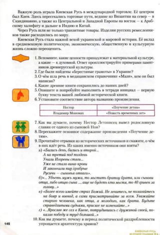 Важную роль играла Киевская Русь в международной торговле. Её центром
был Киев. Здесь пересекались торговые пути, ведшие из Византин на север - в
Скандинавию, а также из Центральной и Западной Европы на восток - к Араб­
скому халифату и дальше в Индию и Китай.
Через Русь шли не только транзитные товары. Изделия русских ремесленни­
ков также расходились по миру.
Киевская Русь стала важной вехой украинской и мировой истории. Её вклад
в средневековую политическую, экономическую, общественную и культурную
жизнь сложно переоценить.
1. Вспомните, какие ценности принадлежат к материальной культуре,
а какие —к духовной. Ответ проиллюстрируйте примерами памят­
ников древнерусской культуры.
2. Где были найдены «берестяные грамоты» в Украине?
3.0 чём шла речь в медицинском справочнике «Мази», кем он был
написан?
4. Какие древние книги сохранились до наших дней?
5. Опишите и попробуйте выполнить в тетради инициал первую
букву текста вашей любимой исторической книги.
6. Установите соответствие автора названию произведения.78910
Нестор «Поучение детям*
Владимир Мономах «Повесть временных лет*
иЗЕ
142
7. Как вы думаете, почему Нестор Летописец вывел родословную
славян от одного из сыновей Ноя?
8. Перескажите основное содержание произведения «Поу
тям».
9. Прочитайте отрывки из исторических источников и скажите, о чём
в них идёт речь. Из каких именно источников они взяты?
а) «Бились день, бились и второй...
А на третий под полдень
Упали Игоревы стяги...
Ужене стало вина-крови
И закончили пир храбрые
Русичи —сыновья отваги».
б) «... Убьеть мужь мужа, то мьстить братоу брата, ил
отца,либо отцю сына.... аще не будеть ктомьстя, то 40 гривенза
голову...*
в) «Более всего имейте страх Божий. Не ленитесь, не полагайтесь
на бояр и воевод, а сами присматривайте за всем. Уважайте
старого человека, как отца, а молодого, как брата. Будьте
справедливыми судьями, присяге не изменяйте...*
г) «..Ярослав же сел в Киеве, потрудившись с дружиной своей, по­
казав победу и труд большой...*
10. Как вы думаете, почему в период политической раздробленности
упрощается архитектура храмов?
 