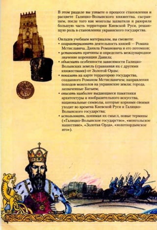 В этом разделе вы узнаете о процессе становления и
расцвете Галицко-Волынского княжества, сыграв­
шем, после того как монголы захватили и разорили
большую часть территории Киевской Руси, решаю­
щую роль в становлении украинского государства.
Овладев учебным материалом, вы сможете:
• охарактеризовать деятельность князей - Романа
Мстиславича, Данила Романовича и его потомков;
• установить причины и определить международное
значение коронации Данила;
• объяснить особенности зависимости Галицко-
Волынских земель (сравнивая их с другими
княжествами) от Золотой Орды;
• показать на карте территорию государства,
созданного Романом Мстиславичем; направления
походов монголов на украинские земли; города,
захваченные Батыем;
• описать наиболее выдающиеся памятники
архитектуры и изобразительного искусства,
национальные символы, которые корнями своими
уходят во времена Киевской Руси и Галицко-
Волынского государства;
• использовать, понимая их смысл, новые термины
(«Галицко-Волынское государство», «монгольское
нашествие», «Золотая Орда», «золотоордынское
иго»).
 