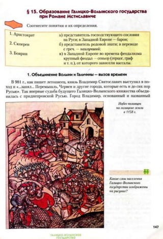 §15. Образование Галицко-Волынского государства
при Романе Мстиславиче
Соотнесите понятия и их определения.
Аристократ а) представитель господствующего сословия
на Руси; в Западной Европе —барон;
2- Сюзерен б) представитель родовой знати; в переводе
с греч. - наилучший:
3. Боярин в) в Западной Европе во времена феодализма
крупный феодал - сеньор (герцог, граф
и т. п.), от которого зависели вассалы.
1. Объединение Волыни и Галичины - вызов времени
В 981 г., как пишет летописец, князь Владимир Святославич выступил в по­
ход и «...занял... Перемышль, Нервен и другие города, которые есть и до сих пор
Русью». Так впервые судьба будущего Галицко-Волынского княжества объеди­
нилась с приднепровской Русью. Город Владимир, основанный и названный
 
