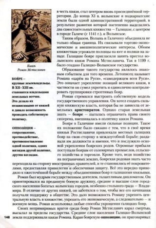в честь князя, стал центром вновь присоединенной тер­
ритории. До конца XI в. волынские и подкарпатскис
земли были одной административной территорией, в
результате развития которой постепенно выделились
два самостоятельных княжества —Галицкое, с центром
в городе Галиче (с 1141 г.), и Волынское.
Таким образом, Волынь и Галичину объединяла не
только общая граница. Их связывали торгово-эконо­
мические и внешнеполитические интересы. Обоим
княжествам угрожали половцы на юге и поляки на за­
паде. Галицкие бояре пригласили занять престол Во­
лынского князя Романа Мстиславича. Так в 1199 г.
было создано Галицко-Волынское государство.
Образование такого государства являлось знако­
вым событием для того времени. Летописец называет
Романа «царём на Руси», «самодержцем всея Руси».
Это означает укрепление позиций великого князя, в
частности он сумел укротить и единолично контроли­
ровать группировки строптивых бояр.
Роман стремился выстроить собственную модель
государственного управления. Он хотел создать силь­
ную княжескую власть, которая бы не зависела от зе­
мельных аристократов. Однако старая земельная
знать — бояре —пыталась ограничить права своего
сюзерена, вмешивалась в политику князя Романа.
Бояре в Галичине имели сильные позиции. Такое
их положение было связано с тем, что в своё время
князья Ростиславичи привлекали местных галицких
бояр на свою сторону в междоусобной борьбе; разда­
вали им должности и имения, что и послужило осно­
вой укрепления боярских родов. Огромные прибыли
поступали боярам от солеварных промыслов, сельско­
го хозяйства и торговли. Кроме того, ведя хозяйство
на пограничных землях, боярская родовая знать часто
переходила на сторону иностранных правителей, и те становились её покровите­
лями, предоставляя привилегии и обеспечивая защиту. Всё это нередко приво­
дило к ожесточённой борьбе между объединениями бояр и галнцкими князьями.
Роман был мудрым государственным деятелем, талантливым дипломатом. Он
ориентировался на преданную боевую дружину, средние и высшие слон город­
ского населения богатых волынских городов, особенно стольного града —Влади­
мира. Вотличие от других князей, он заботился о том, чтобы все его начинания
получали поддержку в обществе. Это дало возможность Роману укрепить цен­
тральную власть в княжестве, укрепить его экономическую, а следовательно - и
военную мощь. Роман использовал любые способы укрощения галнцких бояр.
Своих непримиримых врагов среди бояр Роман Мстиславич карал смертью,
высылал за пределы государства. Средние слои населения Галицко-Волынской
148 земли поддерживали князя Романа. Карая боярскую оппозицию, он приговаривал:
Князь
Роман Мстисшвич
крупные землевладельцы.
В XII XIII вв.
становятся владельцами
земельных вотчин.
Это делало их
независимыми от князей
и давало возможность
проводить собственную
политику.
ОППОЗЙЦИЯ -
сопротивление,
противодействие,
противопоставление
одной политики, одних
взглядов другой политике,
другим взглядам.
 