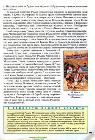 «...Не угнетая пчёл, не будешь есть мёда» и «Не будет пахнуть корень, пока его не
потолчёшь».
Во внешней политике Роман сосредоточил внимание на расширении своей
власти. В 1203 г. он, опираясь на родовое право Мономаховичей, наносит пора­
жение соперникам из Суздаля и утверждается в Киеве. Киевляне охотно пере­
шли на сторону Романа и даже отворили ему Подольские ворота города. Таким
образом, под властью одного князя оказались Киевское, Галицкое и Волынское
княжества. Территория всей Правобережной Украины и часть Левобережья
вошли в состав единого государства —Галицко-Волынского княжества.
Наибольшую славу Роману принесли его успехи в войнахс традиционными вра­
гами. Чтобы защитить украинские земли, Роман провёл целый ряд неслыханно ус­
пешных походов на половцев и литовских князей. Галицко-Волынская летопись с
восхищением повествует о князе Романе. Он «одолел все поганские народы мудрос­
тью ума, придерживаясь заповедей Божьих. Ведь он бросался на поганых, как тот
лев. сердитый же был, как та рысь... переходил землю их, как тот орёл, а храбрый
был, как тур, потому что он ревностно следовал заветам своего предка Мономаха».
Роман имел хорошие отношения с Византийской
империей. Существуют упоминания о том, что в Кон­
стантинополе было посольство Романа. Отношения с
Византией были основными во внешней политике
Мстиславича. Но он стремился поддерживать дружес­
киеотношения исостранами Западной Европы. К Рома­
ну приходили послы от Папы Римского. Известно, что
Роман был участником междоусобных войн между пре­
тендентами наобщепольский престол. В последние годы
своей жизни Роман установил тесные взаимоотношения
с ещё одной империей средневековья —Немецкой.
Летом 1205 г. Роман Мстиславич начал военный
поход на Польшу. Возможно, целью выступления бы­
ла попытка князя прекратить набеги польских князей
на галицкие земли, укрепить западные границы. По
другой версии, целью похода Романа была не Польша,
а участие в общеевропейской борьбе между сторонни­
ками Папы Римского и его врага —немецкого импера­
тора. В июне 1205 г., проходя через Польшу, Роман по­
пал в засаду и погиб.
1 З А П И С Н У Ю К Н И Ж К У Н У Д И Т *
Последней войной Романа Мстиславича была война с польским князем Лешком Бе­
лым (Краковским), отказавшимся от предыдущих договорённостей относительно по­
граничных земель. Русское войско взяло в осаду Люблин, потом перешло Вислу и ста­
ло лагерем возле города Завихвост. Там князя Романа и нашли послы, прибывшие от
Лешка Белого. В разгар переговоров, поверив в заключённое перемирие, Роман Мсти­
славич с немногочисленным отрядом поехал на охоту, но попал в засаду, устроенную
поляками. Он сложил голову в жестоком бою 19 июня 1205 г.
Оценивая деятельность Романа Мстиславича. польский хронист XIII в. писал: «За ко­
роткое время он так поднялся, что правил над всеми землями и князьями Руси».
М. Фиголь.
Княжеский Галич.
Фрагмент
ГААИЦКО ВОЛЫНСКО!
ГОСУДАРСТВО
 