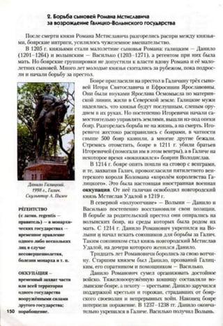 2. Борьба сыновей Романа Мстиславича
за возрождение Галицко-Волынского государства
После смерти князя Романа Мстиславича разгорелись распри между князья­
ми, боярские интриги, усилилось чужеземное вмешательство.
В 1205 г. князьями стали малолетние сыновья Романа: галицким —Данило
(1201-1264) и волынским — Василько (1203-1271), а регентом при них была
мать. Но боярские группировки не допустили к власти вдову Романа и её мало­
летних сыновей. Много лет молодые князья скитались за рубежом, пока подрос­
ли и начали борьбу за престол.
Бояре пригласили на престол в Галичину трёх сыно­
вей Игоря Святославича и Ефросинии Ярославовны.
Они были внуками Ярослава Осмомысла по материн­
ской линии, жили в Северской земле. Галицкие мужи
надеялись, что князья будут послушным, слепым ору­
дием в их руках. Но постепенно Игоревичи начали са­
мостоятельно управлятьземлями, вышли из-подопеки
бояр. Разгорелась борьба не на жизнь, а на смерть. Иго­
ревичи жестоко расправились с боярами, в чатиости
свыше 500 бояр казнили, а многие другие бежали.
Стремясь отомстить, бояре в 1211 г. убили братьев
Игоревичей (помогали им в этом венгры), а в Галиче на
некоторое время «вокняжился» боярин Володислав.
В 1214 г. бояре опять пошли на сговор с венграми,
и те, захватив Галич, провозгласили пятилетнего вен­
герского короля Коломана «королём королевства Га­
лицкого». Это была настоящая иностранная военная
оккупация. От неё галичан освободил новгородский
князь Мстислав Удалой в 1219 г.
В северной «полуоотчине* —Волыни - Данило и
Василько постепенно восстановили свои позиции.
В борьбе за родительский престол они опирались на
волынскнх бояр, из среды которых была родом их
мать. С 1214 г. Данило Романович укрепился на Во­
лыни ц начал искать союзников для борьбы за Галич.
Таким союзником стал князь новгородский Мстислав
Удалой, на дочери которого женился Данило.
Тридцать лет Романовичи боролись за свою вотчи­
ну. Старшим князем был Данило, прозваний Галиц­
ким, его соратником и помощником —Василько.
Данило Романович сумел организовать достойное
войско. Тяжеловооружённую коншщу составляли Во­
лынскиебояре, а пехоту - крестьяне. Данило заручился
поддержкой крестьян и горожан, страдавших от бояр­
ского своеволия и непрерывных войн. Наконец бояре
потерпели поражение. В 1237-1238 гг. Данило оконча­
тельно укрешися в Галиче. Васіиько получил Волынь.
Данило Галиикий.
1998 г.. Галич.
Скульптор Л. Пилев
РЕГЕНТСТВО
(с латин, гевепбз —
правитель) —в монархи­
ческих государствах -
временное правление
одного либо нескольких
.тиц в случае
несовершеннолетня,
болезни монарха и т. п.
ОККУПАЦИЯ -
временный захват части
или всей территории
одного государства
вооружёнными силами
другого государства:
порабощение.
 
