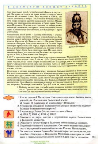 В З А П И С Н У Ю К Э Р У * И Т А
Двоє маленьких детей, четырёхлетннй Данило и двухлет­
ний Василько, остатись на руках вдовы галицкого князя
Романа Мстиславича Анны. Ведь недавно, в 1200 г., она
совсем юной вышла замуж. После гибели Романа Мстисла­
вича бояре посадили Данила на гатинкий престол. Однако
вскоре они пригласили на княжение в Галич князя Влади­
мира Игоревича В целях перестраховки от любых неожи­
данностей. возможно, со стороны своих соперников, он по­
садил в Звенигороде брата Романа, а во Владимире —брата
Святослава. (
Анна поняла, что её детям —Данилу и Васильку —угрожа­
ет смертельная опасность. Поэтому решила бежать из Вла­
димира. куда её забросила судьба: через подземелье верный
воевода Мирослав нёс Данила, а мать - Василька.'Данило
оказался в Венгрии, Василько с матерью —в Польше. Через
некоторое время польский король вернул Васильку город
Белз. а девятилетний Данило, опираясь на помощь венгров,
захватил Галич. Мать была опекуном сына. Но здесь опять
вмешались бояре: под их натиском Василько с матерью вер­
нулись в Белз, а Данило выехал в Венгрию.
В 1217 г. при поддержке матери Данило наладил отношения с Мстиславом Удалым,
сидевшем на галицком столе. В том же 1217 г. Данило женился на Анне, дочери Мсти­
слава Удалого, но до самой смерти тестя княжил во Владимире, после чего вернулся в
Галич. Определённое время мать ещё помогала сыну, а в 1219 г. приняла монашество.
Однако связей с сыновьями не порывала, о чём свидетельствует приём ею в 1220 г. ли­
товских послов.
Искренняя и крепкая дружба была между князьями-братьями Данилом и Васильком.
Как начали они совместно бороться за возвращение отцового наследия, так и поддер­
живали друг друга, совместно защищаясь от врагов. Их дружба была трогательна, ли­
шена зависти, гордыни, эгоизма. Даже в битве они держали в поле зрения друг друга,
чтобы своевременно прийти на помощь. Для Василька старший брат был безусловным
авторитетом. Но и Данило, принимая решения, всегда советовался с Васильком, как
это, например, было перед поездкой в Орду (об этом вы узнаете позже).
1. Найдите на карте все географические названия, которые упоминаются в
тексте. Правители каких стран давали пристанище малолетним братьям,
спасая их от преследований галнцких бояр?1234567
1. Кто из сыновей Мстислава Изяславича приложил больше
усилий для объединения Волынской земли:
а) Роман: б) Владимир: в) Святослав; г) Всеволод?
2. Кто и когда объединил Волынское и Галнцкое княжества в единое
Галицко-Волынское государство?
3. В каком году Роман Мстиславич захватил Киев:
а) 1205; б) 1203; в) 1199; г) 1201?
4. Покажите на карте центры и крупнейшие города Волынского
и Галицкого княжеств.
5. Объясните, почему бояре в Галичине имели сильные позиции.
6. Поработайте вместе с товарищами. Составьте коллективный рас­
сказ о внутренней и внешней политике Романа Мстиславича.
7. Составьте от имени Романа Мстиславича рассказ о его жизни, на­
подобие «Поучения...» Владимира Мономаха, в котором он сооб­
щает о главных событиях своей жизни и даёт советы потомкам.
Данию Галицкий
 