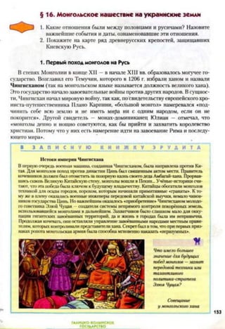 §16. Монгольское нашествие на украинские земли
Какие отношения были между половцами и русичами? Назовите
важнейшие события и даты, ознаменовавшие эти отношения.
Покажите на карте ряд древнерусских крепостей, защищавших
Киевскую Русь.
1. Первый поход монголов на Русь
В степях Монголии в конце XII —в начале XIII вв. образовалось могучее го­
сударство. Возглавил его Темучин, которого в 1206 г. избрали ханом и назвали
Чингисханом (так на монгольском языке называется должность великого хана).
Это государство начало завоевательные войны противдругих народов. Всущнос­
ти, Чингисхан начал мировую войну, так как, по свидетельству европейского хро-
ниста-путешественника Плано Карпини, «большой монгол» намеревался «под­
чинить себе всю землю и не иметь мира ни с одним народом, если он не
покорится». Другой свидетель — монах-доминиканец Юлиан - отмечал, что
«монголы денно и нощно советуются, как бы прийти и захватить королевство
христиан. Потому что у них есть намерение идти на завоевание Рима и последу­
ющего мира».
I 1 З А П И С Н У Ю К Н И Ж К У » Р У А И Т А |
Истоки империи Чингисхана
В первую очередь военная машина, созданная Чингисханом, была направлена против Ки­
тая. Для монголов поход против династии Цинь был священным актом мести. Правитель
кочевников должен был отомстить за позорную казнь своего деда Амбагай-хана Прорвав­
шись сквозь Великую Китайскую стену, монголы вошли в Пекин... Учёные-историки счи­
тают, что эта победа была ключом к будущему владычеству. Китайцы обогатили монголов
техникой для осады городов, порохом, которым начиняли примитивные «гранаты». К то­
му же в плену оказались военные инженеры передовой китайской выучки, немало чинов­
ников государства Цинь. Но важнейшим оказалось «приобретение» Чингисханом молодо­
го советника Элюн Чуцая —создателя системы непрямого контроля покорённых земель,
использовавшейся монголами в дальнейшем. Захватчиков было слишком мало для окку­
пации гигантских завоёванных территорий, да и жизнь в городах была им непривычна
Продолжая кочевать, они оставляли управление завоёванными народами местным прави­
телям. которых коитроливали представители хана Секрет был в том, что при первых приз­
наках ропота монгольская армия была способна мгновенно наказать «неразумных».
К
Что имело большее
значение для будущих
победмонголов —захват
передовой техники или
талантливого
политика-стратега
Элюя Чуцая?
Совещание
у монгольского хана
153
 