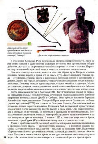 конницы? Почему? Доспехи и оружие воина-монгола
В это время Киевская Русь переживала времена раздробленности. Киев не
раз менял князей и даже против половцев не всегда мог организовать общие
действия. Аугроза со стороны монголов была гораздо сильнее и опаснее. Первы­
ми ощутили на себе яростный натиск монгольского нашествия половцы.
По свидетельству летописи, монголы шли, как черная туча. Впереди мчалась
конница, сжигая города и грабя всё на своём пути. Далее двигалась главная ор­
да —с телегами, стадами скота и верблюдов, табунами коней, с женщинами и
детьми. За ней всё горело, оставались только чёрная выжженная земля и руины-
пепелища. Повсюду лежачи трупы мужчин, старых людей и младенцев. Моло­
дых женщин, девушек, а иногда и матых детей захватчики брали в плен. Монго­
лы гнали впереди себя связанных пленников, словно стадо, не зная милосердия.
После завоевания Китая и Хорезма (1219-1221) Чингисхан послач на развед­
ку «западных земель* сильные отряды кочевников пол командованием наиболее
одарённых восначачьников Джсбе и Субедея. Они прошли южными берегами
Каспийского моря, опустошили Северный Иран, вторглись в Закавказье, разбили
грузинскую армию (1222) и встретили на Северном Кавказе объединённое войско
половцев, лезгин, черкесов и аланов. Состоялся бой, не имевший существенных
последствий. Тогда завоеватели внесли раскол в ряды врага. Они одарили полов­
цев и обещаш их не трогать. Те поверили и разошлись по своим кочевьям. Вос­
пользовавшись моментом, монголы легко разбили аланов, лезгин и черкесов, а за­
тем выступили против половцев. В начале 1223 г. монголы вторглись в Крым,
захватили город Сурож (Судак) и вновь двинулись в половецкие степи.
Узнав о приближении 25-тысячной монгольской армии, половцы обратились
к прежним своим врагам —древнерусским князьям —с просьбой оказать по­
мощь: «Сегодня перебьют нас, а завтра —вас, если не поможете нам*. Был создан
оборонительный союз русичей и половцев, который должен был спасти обе сто­
роны. Но даже в такое сложное время не все русские князья смогли переступить
154 через собственные эгоистичные интересы и совместно бороться против врага.
 