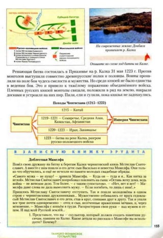 Решающая битва состоялась в Приазовье на р. Калка 31 мая 1223 г. Против
монголов выступили совместно древнерусские полки и половцы. Воины прояв­
ляли на поле боя чудеса смелости и мужества. Но среди князей не было единства
в ведении боя. Это и привело к тяжёлому поражению объединённого войска.
Пленных русских князей монголы связали, положили в ряд на землю, накрыли
досками и устроили на них пир. Пили, ели и гуляли, пока князья не задохнулись.
І
Походы Чингисхана (1215-1223)
1215 - Китай I
1220-1223 - Иран, Закавказье
1223 —битва на реке Калка, разгром
русско-ноловецкого войска
1219-1221 - Семиречье. Средняя Азия, V----------------------------1
Казахстан. Афганистан / — ------ 1
в Л у ю к !! и ж к 1 1 та
Доблестная Мамслфа
Повёл свою дружину на битву к берегам Калки черниговский князь Мстислав Свято­
славич. А вместе с ним пошли и его дети: сын Василько и невестка Мамелфа. Они толь­
ко что обручились, и ещё не исчезли из памяти молодых свадебные обряды.
«Самого мужа - не пущу! —заявила Мамелфа. Куда он —туда и я... Как нитка за
иглой». Мстислав Святославич попробовал повлиять на сына: «Оставь жену дома, ведь
война - не женское дело. Тем более, —с таким супостатом». —«Нет, нет и нет! - Ма­
мелфа даже слова не дала вымолвить мужу. - Если погибать, то лишь с ним!..»
Пришлось Мстиславу Святославичу отступить. Так и пошли молодожёны в одном
строю с черниговскими дружинниками... Мужественно отбивались от врага седовла­
сый Мстислав Святославич и его дети, став в круг, спинами друг к другу. Так и упали
все трое почти одновременно —отец и сын, иссеченные вражескими мечами, и, через
мгновение, — Мамелфа с копьём в груди. Распростерши свои руки —над мужем и от­
цом. И над всей Русской землёй...
1. Представьте, что вы —скульптор, который должен создать памятник ру­
сичам. павшим на Калке. Какие детали из рассказа о Мамелфе вы исполь­
зуете? Почему?
ГАЛИЦКО-ВОЛЫНСКОЕ
ГОСУДАРСТВО
 